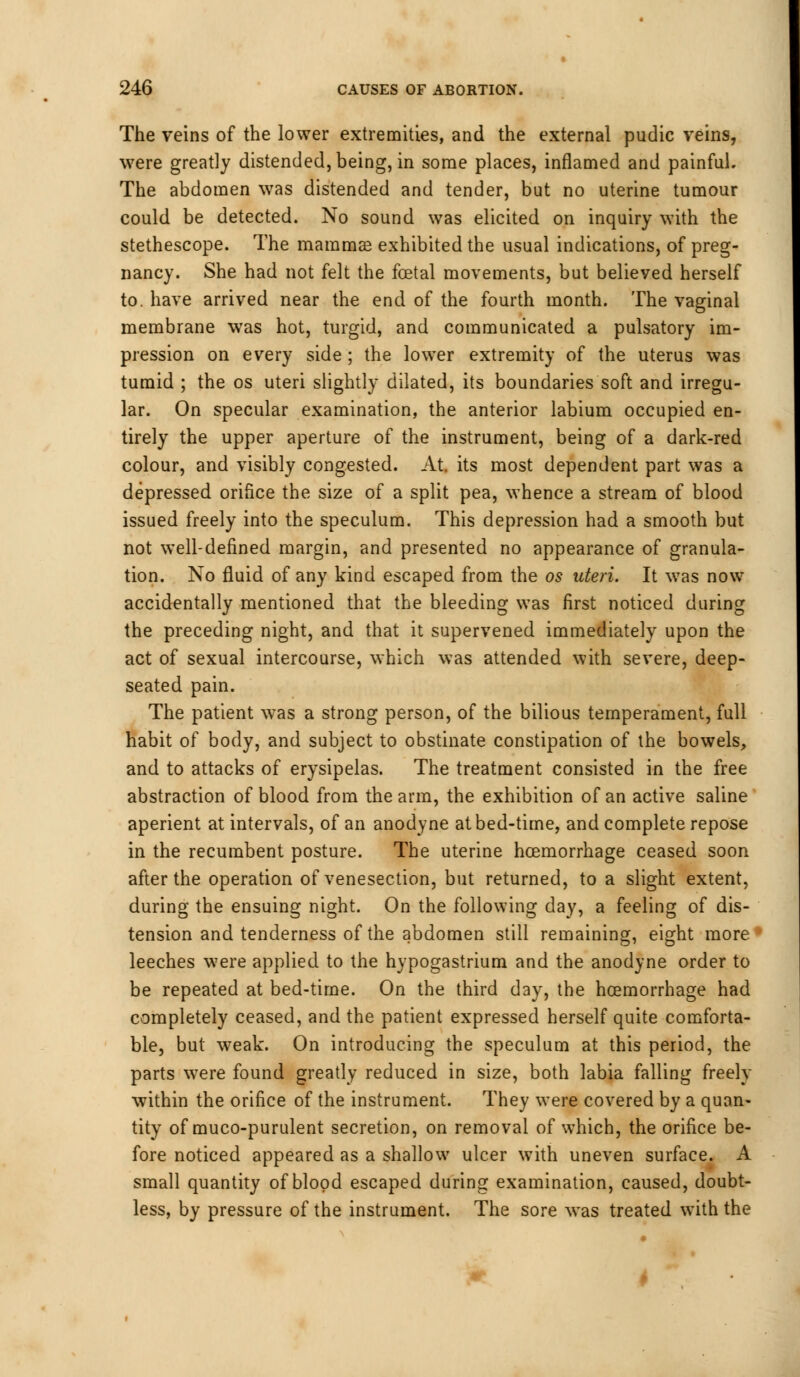 The veins of the lower extremities, and the external pudic veins, were greatly distended, being, in some places, inflamed and painful. The abdomen was distended and tender, but no uterine tumour could be detected. No sound was elicited on inquiry with the stethescope. The mammas exhibited the usual indications, of preg- nancy. She had not felt the foetal movements, but belieyed herself to. have arrived near the end of the fourth month. The vaginal membrane was hot, turgid, and communicated a pulsatory im- pression on every side ; the lower extremity of the uterus was tumid ; the os uteri slightly dilated, its boundaries soft and irregu- lar. On specular examination, the anterior labium occupied en- tirely the upper aperture of the instrument, being of a dark-red colour, and visibly congested. At. its most dependent part was a depressed orifice the size of a split pea, whence a stream of blood issued freely into the speculum. This depression had a smooth but not well-defined margin, and presented no appearance of granula- tion. No fluid of any kind escaped from the os uteri. It was now accidentally mentioned that the bleeding was first noticed during the preceding night, and that it supervened immediately upon the act of sexual intercourse, which was attended with severe, deep- seated pain. The patient was a strong person, of the bilious temperament, full habit of body, and subject to obstinate constipation of the bowels, and to attacks of erysipelas. The treatment consisted in the free abstraction of blood from the arm, the exhibition of an active saline aperient at intervals, of an anodyne at bed-time, and complete repose in the recumbent posture. The uterine hoemorrhage ceased soon after the operation of venesection, but returned, to a slight extent, during the ensuing night. On the following day, a feeling of dis- tension and tenderness of the abdomen still remaining, eight more leeches were applied to the hypogastrium and the anodyne order to be repeated at bed-time. On the third day, the hoemorrhage had completely ceased, and the patient expressed herself quite comforta- ble, but weak. On introducing the speculum at this period, the parts were found greatly reduced in size, both labia falling freely within the orifice of the instrument. They were covered by a quan- tity of muco-purulent secretion, on removal of which, the orifice be- fore noticed appeared as a shallow ulcer with uneven surface. A small quantity of blood escaped during examination, caused, doubt- less, by pressure of the instrument. The sore was treated with the