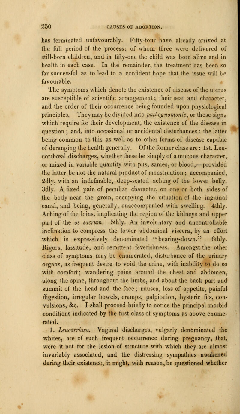 has terminated unfavourably. Fifty-four have already arrived at the full period of the process; of whom three were delivered of still-born children, and in fifty-one the child was born alive and in health in each case. In the remainder, the treatment has been so far successful as to lead to a confident hope that the issue will be favourable. The symptoms which denote the existence of disease of the uterus are susceptible of scientific arrangement; their seat and character, and the order of their occurrence being founded upon physiological principles. They may be divided into pathognomonic, or those signs which require for their development, the existence of the disease in question ; and, into occasional or accidental disturbances: the latter being common to this as well as to other forms of disease capable of deranging the health generally. Of the former class are: 1st. Leu- corrhceal discharges, whether these be simply of a mucous character, or mixed in variable quantity with pus, sanies, or blood,—provided the latter be not the natural product of menstruation ; accompanied, 2dly, with an indefinable, deep-seated aching of the lower belly. 3dly. A fixed pain of peculiar character, on one or both sides of the body near the groin, occupying the situation of the inguinal canal, and being, generally, unaccompanied with swelling. 4thly. Aching of the loins, implicating the region of the kidneys and upper part of the os sacrum. 5thly. An involuntary and uncontrollable inclination to compress the lowTer abdominal viscera, by an effort which is expressively denominated bearing-down. 6thly. Rigors, lassitude, and remittent feverishness. Amongst the other class of symptoms may be enumerated, disturbance of the urinary organs, as frequent desire to void the urine, with inability to do so with comfort; wandering pains around the chest and abdomen, along the spine, throughout the limbs, and about the back part and summit of the head and the face; nausea, loss of appetite, painful digestion, irregular bowels, cramps, palpitation, hysteric fits, con- vulsions, &c. I shall proceed briefly to notice the principal morbid conditions indicated by the first class of symptoms as above enume- rated. 1. Leucorrhcea. Vaginal discharges, vulgarly denominated the whites, are of such frequent occurrence during pregnancy, that, were it not for the lesion of structure with which they are almost invariably associated, and the distressing sympathies awakened during their existence, it might, with reason, be questioned whether