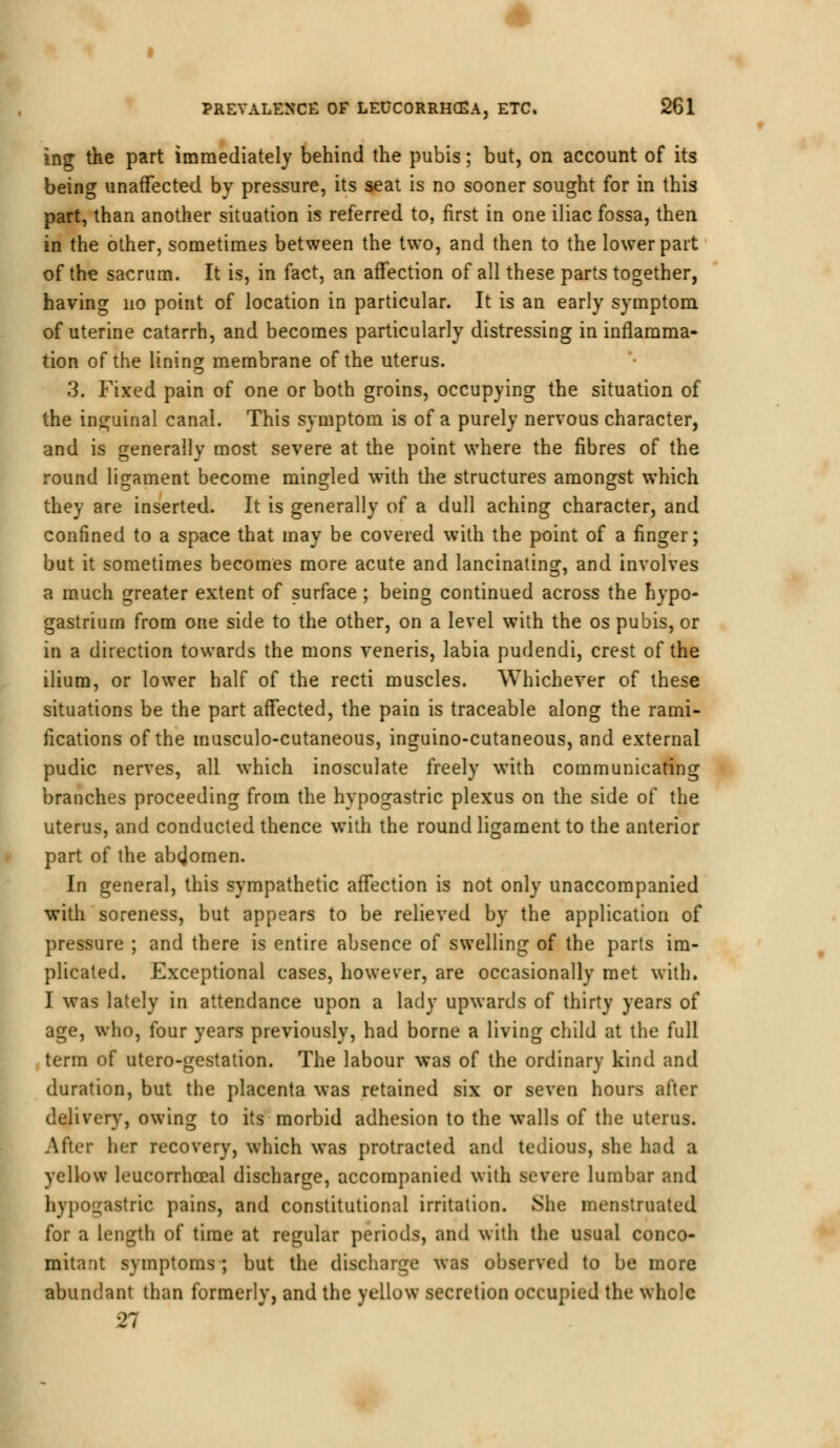 ing the part immediately behind the pubis; but, on account of its being unaffected by pressure, its seat is no sooner sought for in this part, than another situation is referred to, first in one iliac fossa, then in the other, sometimes between the two, and then to the lower part of the sacrum. It is, in fact, an affection of all these parts together, having no point of location in particular. It is an early symptom of uterine catarrh, and becomes particularly distressing in inflamma- tion of the lining membrane of the uterus. 3. Fixed pain of one or both groins, occupying the situation of the inguinal canal. This symptom is of a purely nervous character, and is generally most severe at the point where the fibres of the round ligament become mingled with the structures amongst which they are inserted. It is generally of a dull aching character, and confined to a space that may be covered with the point of a finger; but it sometimes becomes more acute and lancinating, and involves a much greater extent of surface ; being continued across the hypo- gastriurn from one side to the other, on a level with the os pubis, or in a direction towards the mons veneris, labia pudendi, crest of the ilium, or lower half of the recti muscles. Whichever of these situations be the part affected, the pain is traceable along the rami- fications of the musculo-cutaneous, inguino-cutaneous, and external pudic nerves, all which inosculate freely with communicating branches proceeding from the hypogastric plexus on the side of the uterus, and conducted thence with the round ligament to the anterior part of the abcjomen. In general, this sympathetic affection is not only unaccompanied with soreness, but appears to be relieved by the application of pressure ; and there is entire absence of swelling of the parts im- plicated. Exceptional cases, however, are occasionally met with. I was lately in attendance upon a lady upwards of thirty years of age, who, four years previously, had borne a living child at the full term of utero-gestation. The labour was of the ordinary kind and duration, but the placenta was retained six or seven hours after delivery, owing to its morbid adhesion to the walls of the uterus. After her recovery, which was protracted and tedious, she hod a yellow leucorrhoeal discharge, accompanied with severe lumbar and hypogastric pains, and constitutional irritation. She menstruated for a length of time at regular periods, and with the usual conco- mitant symptoms ; but the discharge was observed to be more abundant than formerly, and the yellow secretion occupied the whole 27