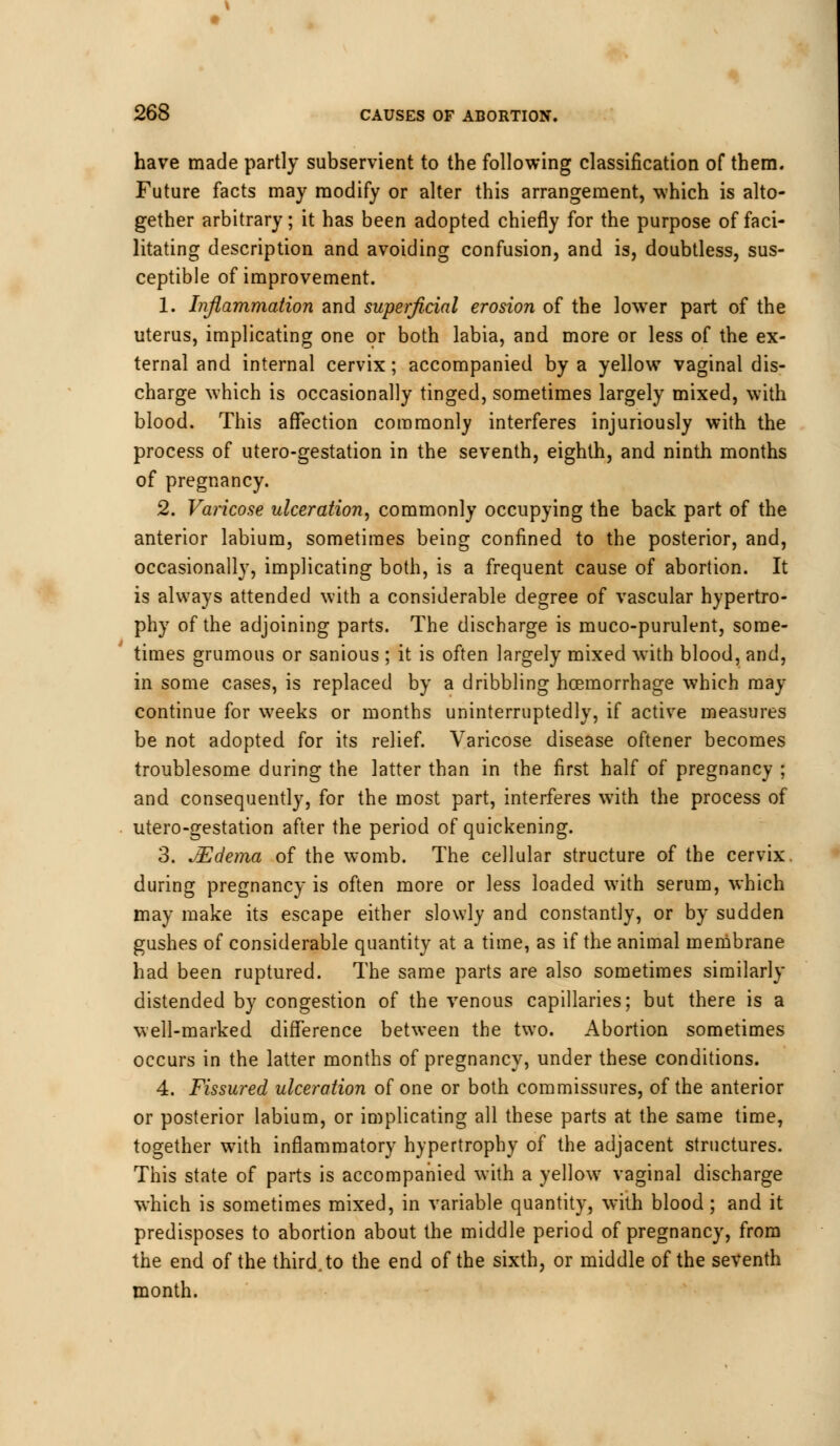 have made partly subservient to the following classification of them. Future facts may modify or alter this arrangement, which is alto- gether arbitrary; it has been adopted chiefly for the purpose of faci- litating description and avoiding confusion, and is, doubtless, sus- ceptible of improvement. 1. Inflammation and superficial erosion of the lower part of the uterus, implicating one or both labia, and more or less of the ex- ternal and internal cervix; accompanied by a yellow vaginal dis- charge which is occasionally tinged, sometimes largely mixed, with blood. This affection commonly interferes injuriously with the process of utero-gestation in the seventh, eighth, and ninth months of pregnancy. 2. Varicose ulceration, commonly occupying the back part of the anterior labium, sometimes being confined to the posterior, and, occasionally, implicating both, is a frequent cause of abortion. It is always attended with a considerable degree of vascular hypertro- phy of the adjoining parts. The discharge is muco-purulent, some- times grumous or sanious ; it is often largely mixed with blood, and, in some cases, is replaced by a dribbling hcemorrhage which may continue for weeks or months uninterruptedly, if active measures be not adopted for its relief. Varicose disease oftener becomes troublesome during the latter than in the first half of pregnancy ; and consequently, for the most part, interferes with the process of utero-gestation after the period of quickening. 3. JEdema of the womb. The cellular structure of the cervix during pregnancy is often more or less loaded with serum, which may make its escape either slowly and constantly, or by sudden gushes of considerable quantity at a time, as if the animal membrane had been ruptured. The same parts are also sometimes similarly distended by congestion of the venous capillaries; but there is a well-marked difference between the two. Abortion sometimes occurs in the latter months of pregnancy, under these conditions. 4. Fissured ulceration of one or both commissures, of the anterior or posterior labium, or implicating all these parts at the same time, together with inflammatory hypertrophy of the adjacent structures. This state of parts is accompanied with a yellow vaginal discharge which is sometimes mixed, in variable quantity, with blood; and it predisposes to abortion about the middle period of pregnancy, from the end of the third, to the end of the sixth, or middle of the seventh month.