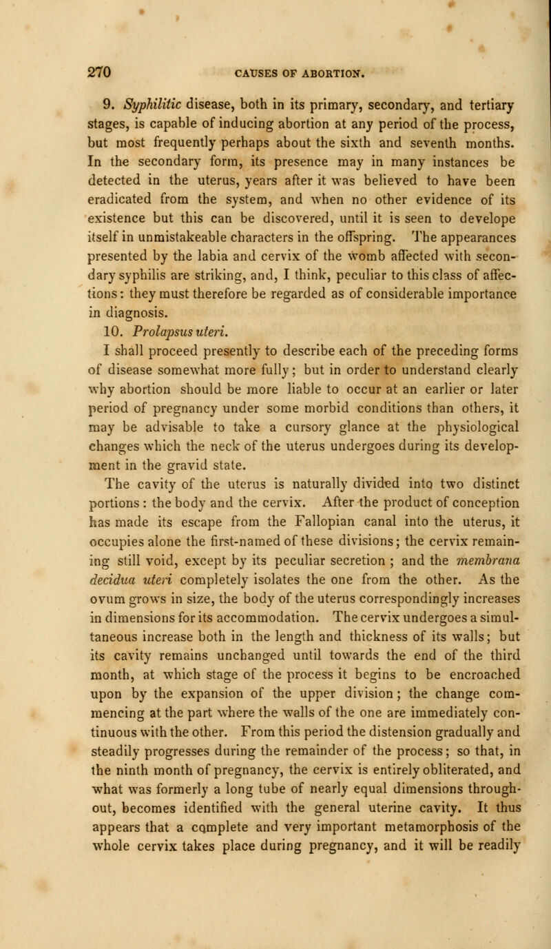 9. Syphilitic disease, both in its primary, secondary, and tertiary stages, is capable of inducing abortion at any period of the process, but most frequently perhaps about the sixth and seventh months. In the secondary form, its presence may in many instances be detected in the uterus, years after it was believed to have been eradicated from the system, and when no other evidence of its existence but this can be discovered, until it is seen to develope itself in unmistakeable characters in the offspring. The appearances presented by the labia and cervix of the womb affected with secon- dary syphilis are striking, and, I think, peculiar to this class of affec- tions : they must therefore be regarded as of considerable importance in diagnosis. 10. Prolapsus uteri. I shall proceed presently to describe each of the preceding forms of disease somewhat more fully; but in order to understand clearly why abortion should be more liable to occur at an earlier or later period of pregnancy under some morbid conditions than others, it may be advisable to take a cursory glance at the physiological changes which the neck of the uterus undergoes during its develop- ment in the gravid state. The cavity of the uterus is naturally divided into two distinct portions : the body and the cervix. After the product of conception has made its escape from the Fallopian canal into the uterus, it occupies alone the first-named of these divisions; the cervix remain- ing still void, except by its peculiar secretion ; and the membrana decidua uteri completely isolates the one from the other. As the ovum grows in size, the body of the uterus correspondingly increases in dimensions for its accommodation. The cervix undergoes a simul- taneous increase both in the length and thickness of its walls; but its cavity remains unchanged until towards the end of the third month, at which stage of the process it begins to be encroached upon by the expansion of the upper division; the change com- mencing at the part where the walls of the one are immediately con- tinuous with the other. From this period the distension gradually and steadily progresses during the remainder of the process; so that, in the ninth month of pregnancy, the cervix is entirely obliterated, and what was formerly a long tube of nearly equal dimensions through- out, becomes identified with the general uterine cavity. It thus appears that a complete and very important metamorphosis of the whole cervix takes place during pregnancy, and it will be readily