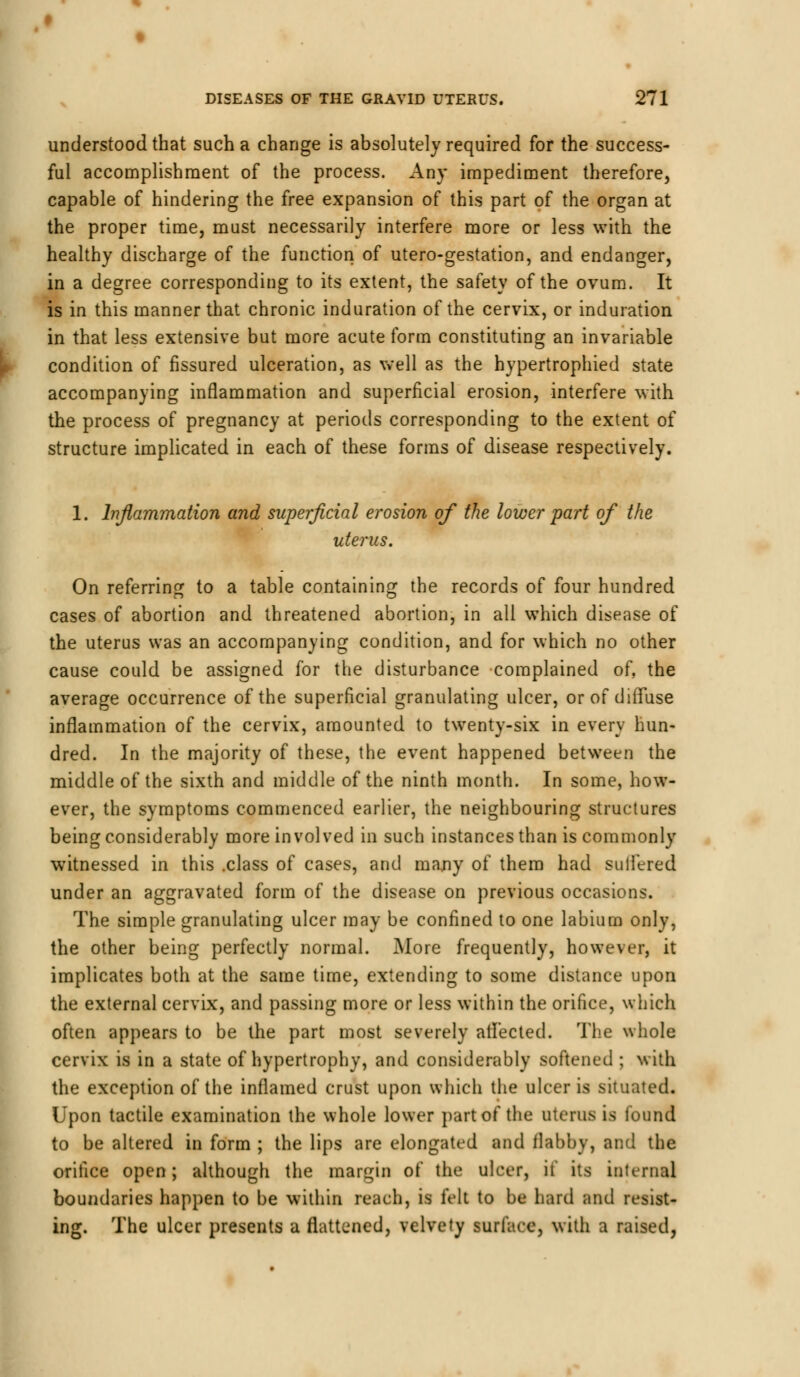 understood that such a change is absolutely required for the success- ful accomplishment of the process. An}- impediment therefore, capable of hindering the free expansion of this part of the organ at the proper time, must necessarily interfere more or less with the healthy discharge of the function of utero-gestation, and endanger, in a degree corresponding to its extent, the safety of the ovum. It is in this manner that chronic induration of the cervix, or induration in that less extensive but more acute form constituting an invariable condition of fissured ulceration, as well as the hypertrophied state accompanying inflammation and superficial erosion, interfere with the process of pregnancy at periods corresponding to the extent of structure implicated in each of these forms of disease respectively. 1. Inflammation and superficial erosion of the lower part of the uterus. On referring to a table containing the records of four hundred cases of abortion and threatened abortion, in all which disease of the uterus was an accompanying condition, and for which no other cause could be assigned for the disturbance complained of, the average occurrence of the superficial granulating ulcer, or of diffuse inflammation of the cervix, amounted to twenty-six in every hun- dred. In the majority of these, the event happened between the middle of the sixth and middle of the ninth month. In some, how- ever, the symptoms commenced earlier, the neighbouring structures being considerably more involved in such instances than is commonly witnessed in this .class of cases, and many of them had suffered under an aggravated form of the disease on previous occasions. The simple granulating ulcer may be confined to one labium only, the other being perfectly normal. More frequently, however, it implicates both at the same time, extending to some distance upon the external cervix, and passing more or less within the orifice, which often appears to be the part most severely affected. The whole cervix is in a state of hypertrophy, and considerably softened ; with the exception of the inflamed crust upon which the ulcer is situated. Upon tactile examination the whole lower part of the uterus is found to be altered in form ; the lips are elongated and flabby, and the orifice open; although the margin of the ulcer, it its internal boundaries happen to be within reach, is felt to be hard and resist- ing. The ulcer presents a flattened, velvety surface, with a raised,