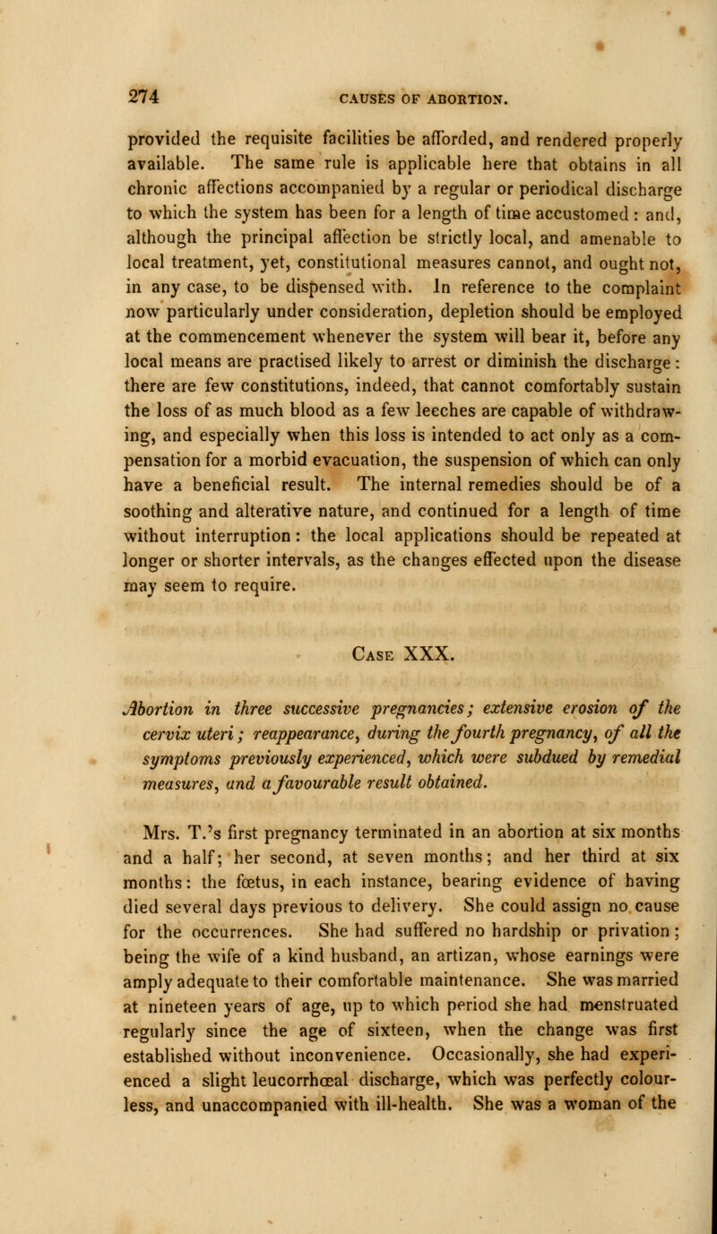 provided the requisite facilities be afforded, and rendered properly available. The same rule is applicable here that obtains in all chronic affections accompanied by a regular or periodical discharge to which the system has been for a length of time accustomed: and, although the principal affection be strictly local, and amenable to local treatment, yet, constitutional measures cannot, and ought not, in any case, to be dispensed with. In reference to the complaint now particularly under consideration, depletion should be employed at the commencement whenever the system will bear it, before any local means are practised likely to arrest or diminish the discharge: there are few constitutions, indeed, that cannot comfortably sustain the loss of as much blood as a few leeches are capable of withdraw- ing, and especially when this loss is intended to act only as a com- pensation for a morbid evacuation, the suspension of which can only have a beneficial result. The internal remedies should be of a soothing and alterative nature, and continued for a length of time without interruption: the local applications should be repeated at longer or shorter intervals, as the changes effected upon the disease may seem to require. Case XXX. Abortion in three successive pregnancies; extensive erosion of the cervix uteri; reappearance, during the fourth pregnancy, of all the symptoms previously experienced', which were subdued by remedial measures, and a favourable result obtained. Mrs. T.'s first pregnancy terminated in an abortion at six months and a half; her second, at seven months; and her third at six months: the foetus, in each instance, bearing evidence of having died several days previous to delivery. She could assign no cause for the occurrences. She had suffered no hardship or privation; being the wife of a kind husband, an artizan, whose earnings were amply adequate to their comfortable maintenance. She was married at nineteen years of age, up to which period she had menstruated regularly since the age of sixteen, when the change was first established without inconvenience. Occasionally, she had experi- enced a slight leucorrhceal discharge, which was perfectly colour- less, and unaccompanied with ill-health. She was a woman of the