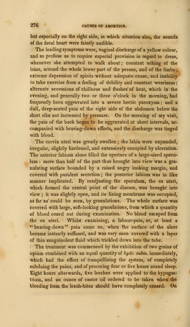 but especially on the right side, in which situation also, the sounds of the foetal heart were faintly audible. The leading symptoms were, vaginal discharge of a yellow colour, and so profuse as to require especial provision in regard to dress, whenever she attempted to walk about; constant aching of the loins, around the whole lower part of the person, and of the limbs; extreme depression of spirits without adequate cause, and inability to take exercise from a feeling of debility and constant weariness; alternate accessions of chillness and flushes'of heat, which in the evening, and generally two or three o'clock in the morning, had frequently been aggravated into a severe hectic paroxysm; and a dull, deep-seated pain of the right side of the abdomen below the short ribs not increased by pressure. On the morning of my visit, the pain of the back began to be aggravated at short intervals, ac- companied with bearing-down efforts, and the discharge was tinged with blood. The cervix uteri was greatly swollen ; the labia were expanded, irregular, slightly hardened, and extensively occupied by ulceration. The anterior labium alone filled the aperture of a large-sized specu- lum : more than half of the part thus brought into view was a gra- nulating surface bounded by a raised angry looking margin, and covered with purulent secretion; the posterior labium was in like manner implicated. By readjusting the speculum, the os uteri, which formed the central point of the disease, was brought into view ; it was slightly open, and its lining membrane was occupied, as far as could be seen, by granulations. The whole surface was covered with large, soft-looking granulations, from which a quantity of blood oozed out during examination. No blood escaped from the os uteri. Whilst examining, a labour-pain, or, at least a  bearing-down pain came on, when the surface of the ulcer became instantly suffused, and was very soon covered with a layer of thin sanguinolent fluid which trickled down into the tube. The treatment was commenced by the exhibition of two grains of opium combined with an equal quantity of hydr. subm. immediately, which had the effect of tranquillizing the system, of completely subduing the pains, and of procuring four or five hours sound sleep. Eight hours afterwards, five leeches were applied to the hypogas- trium, and an ounce of castor oil ordered to be taken when the bleeding from the leech-bites should have completely ceased. On