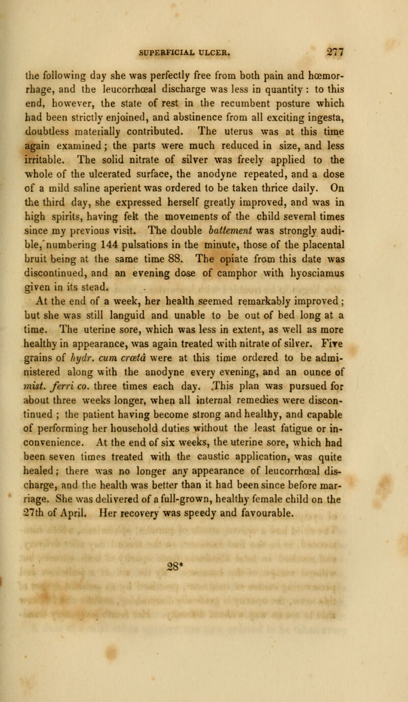 the following day she was perfectly free from both pain and hoemor- rhage, and the leucorrhceal discharge was less in quantity : to this end, however, the state of rest in the recumbent posture which had been strictly enjoined, and abstinence from all exciting ingesta, doubtless materially contributed. The uterus was at this time again examined; the parts were much reduced in size, and less irritable. The solid nitrate of silver was freely applied to the whole of the ulcerated surface, the anodyne repeated, and a dose of a mild saline aperient was ordered to be taken thrice daily. On the third day, she expressed herself greatly improved, and was in high spirits, having felt the movements of the child several times since my previous visit. The double battement was strongly audi- ble,Numbering 144 pulsations in the minute, those of the placental bruit being at the same time 88. The opiate from this date was discontinued, and an evening dose of camphor with hyosciamus given in its stead. At the end of a week, her health seemed remarkably improved; but she was still languid and unable to be out of bed long at a time. The uterine sore, which was less in extent, as well as more healthy in appearance, was again treated with nitrate of silver. Fire grains of hydr. cum crcetd were at this time ordered to be admi- nistered along with the anodyne every evening, and an ounce of mist, ferri co. three times each day. .This plan was pursued for about three weeks longer, when all internal remedies were discon- tinued ; the patient having become strong and healthy, and capable of performing her household duties without the least fatigue or in- convenience. At the end of six weeks, the uterine sore, which had been seven times treated with the caustic application, was quite healed; there was no longer any appearance of leucorrhceal dis- charge, and the health was better than it had been since before mar- riage. She was delivered of a full-grown, healthy female child on the 27th of April. Her recovery was speedy and favourable. 28<