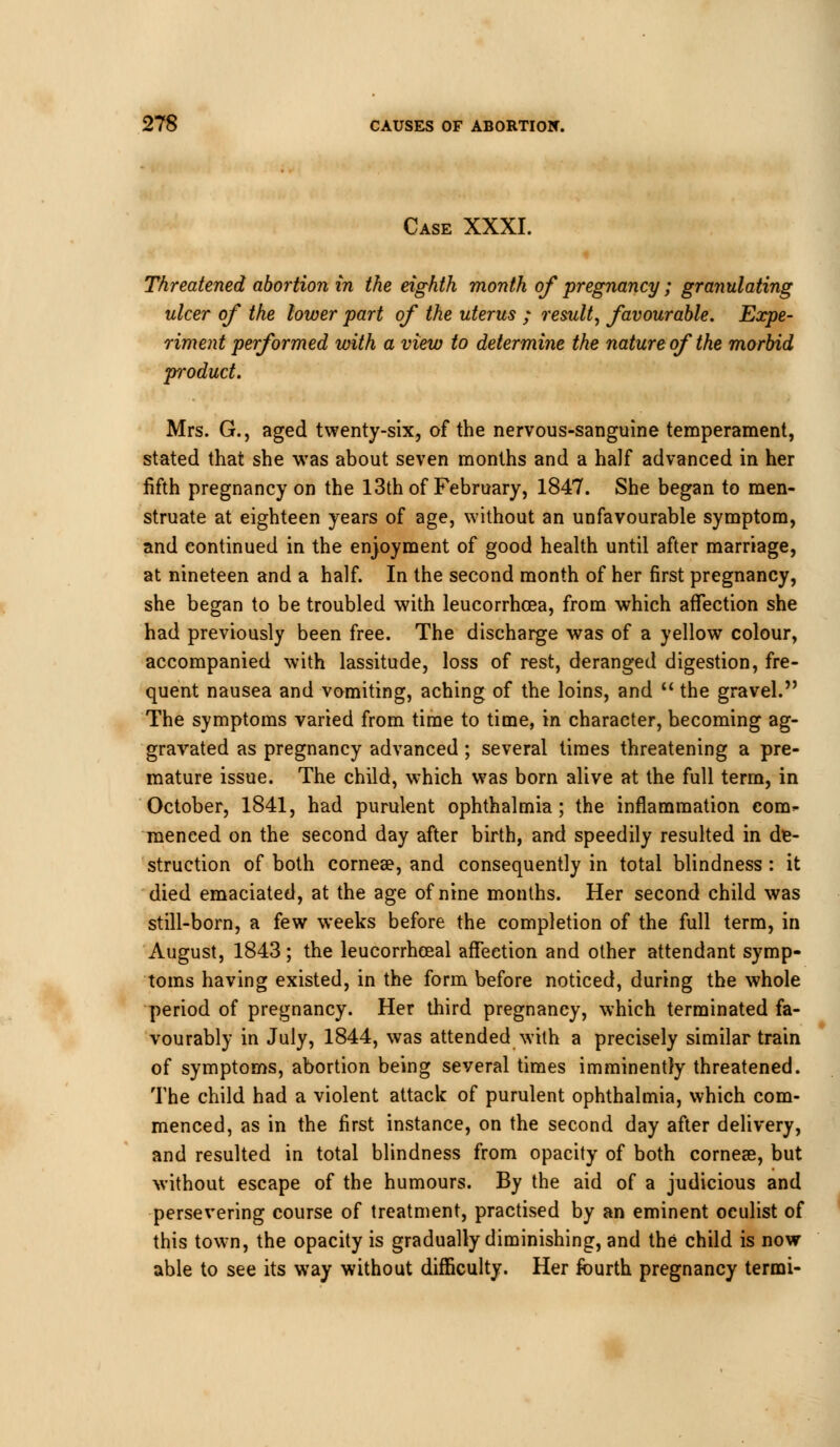 Case XXXI. Threatened abortion in the eighth month of pregnancy; granulating ulcer of the lower part of the uterus ; result, favourable. Expe- riment performed with a view to determine the nature of the morbid p-oduct. Mrs. G., aged twenty-six, of the nervous-sanguine temperament, stated that she was about seven months and a half advanced in her fifth pregnancy on the 13th of February, 1847. She began to men- struate at eighteen years of age, without an unfavourable symptom, and continued in the enjoyment of good health until after marriage, at nineteen and a half. In the second month of her first pregnancy, she began to be troubled with leucorrhcea, from which affection she had previously been free. The discharge was of a yellow colour, accompanied with lassitude, loss of rest, deranged digestion, fre- quent nausea and vomiting, aching of the loins, and  the gravel. The symptoms varied from time to time, in character, becoming ag- gravated as pregnancy advanced; several times threatening a pre- mature issue. The child, which was born alive at the full term, in October, 1841, had purulent ophthalmia; the inflammation con> raeneed on the second day after birth, and speedily resulted in de- struction of both cornea?, and consequently in total blindness: it died emaciated, at the age of nine months. Her second child was still-born, a few weeks before the completion of the full term, in August, 1843; the leucorrhceal affection and other attendant symp- toms having existed, in the form before noticed, during the whole period of pregnancy. Her third pregnancy, which terminated fa- vourably in July, 1844, was attended with a precisely similar train of symptoms, abortion being several times imminently threatened. The child had a violent attack of purulent ophthalmia, which com- menced, as in the first instance, on the second day after delivery, and resulted in total blindness from opacity of both cornea?, but without escape of the humours. By the aid of a judicious and persevering course of treatment, practised by an eminent oculist of this town, the opacity is gradually diminishing, and the child is now able to see its way without difficulty. Her fourth pregnancy termi-