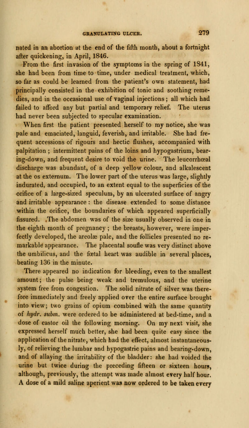 nated in an abortion at the end of the fifth month, about a fortnight after quickening, in April, 1846. From the first invasion of the symptoms in the spring of 1841, she had been from time to time, under medical treatment, which, so far as could be learned from the patient's own statement, had principally consisted in the exhibition of tonic and soothing reme- dies, and in the occasional use of vaginal injections; all which had failed to afford any but partial and temporary relief. The uterus had never been subjected to specular examination. When first the patient presented herself to my notice, she was pale and emaciated, languid, feverish, and irritable. She had fre- quent accessions of rigours and hectic flushes, accompanied with palpitation ; intermittent pains of the loins and hypogastrium, bear- ing-down, and frequent desire to void the urine. The leucorrhceal discharge was abundant, of a deep yellow colour, and alkalescent at the os externum. The lower part of the uterus was large, slightly indurated, and occupied, to an extent equal to the superficies of the orifice of a large-sized speculum, by an ulcerated surface of angry and irritable appearance : the disease extended to some distance within the orifice, the boundaries of which appeared superficially fissured. .The abdomen was of the size usually observed in one in the eighth month of pregnancy ; the breasts, however, were imper- fectly developed, the areolae pale, and the follicles presented no re- markable appearance. The placental soufle was very distinct above the umbilicus, and the foetal heart was audible in several places, beating 136 in the minute. There appeared no indication for bleeding, even to the smallest amount; the pulse being weak and tremulous, and the uterine system free from congestion. The solid nitrate of silver was there- fore immediately and freely applied over the entire surface brought into view; two grains of opium combined with the same quantity of hydr. subm. were ordered to be administered at bed-time, and a dose of castor oil the following morning. On my next visit, she expressed herself much better, she had been quite easy since the application of the nitrate, which had the efTect, almost instantaneous- ly, of relieving the lumbar and hypogastric pains and bearing-down, and of allaying the irritability of the bladder: she had voided the urine but twice during the preceding fifteen or sixteen hours, although, previously, the attempt was made almost every half hour. A dose of a mild saline aperient was now ordered to be taken every