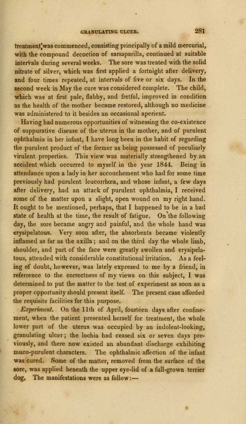 treatment|was commenced, consisting principally of a mild mercurial, with the compound decoction of sarsaparilla, continued at suitable intervals durin^ several weeks. The sore was treated with the solid nitrate of silver, which was first applied a fortnight after delivery, and four times repeated, at intervals of five or six days. In the second week in May the cure was considered complete. The child, which was at first pale, flabby, and fretful, improved in condition as the health of the mother became restored, although no medicine was administered to it besides an occasional aperient. Having had numerous opportunities of witnessing the co-existence of suppurative disease of the uterus in the mother, and of purulent ophthalmia in her infant, I have long been in the habit of regarding the purulent product of the former as being possessed of peculiarly virulent properties. This view was materially strengthened by an accident which occurred to myself in the year 1844. Being in attendance upon a lady in her accouchement who had for some time previously had purulent leucorrhcea, and whose infant, a few days after delivery, had an attack of purulent ophthalmia, I received some of the matter upon a slight, open wound on my right hand. It ought to be mentioned, perhaps, that I happened to be in a bad state of health at the time, the result of fatigue. On the following day, the sore became angry and painful, and the whole hand was erysipelatous. Very soon after, the absorbents became violently inflamed as far as the axilla; and on the third day the whole limb, shoulder, and part of the face were greatly swollen and erysipela- tous, attended with considerable constitutional irritation. As a feel- ing of doubt, however, was lately expresed to me by a friend, in referrence to the correctness of my views on this subject, I was determined to put the matter to the test of experiment as soon as a proper opportunity should present itself. The present case afforded the requisite facilities for this purpose. Experiment. On the 11th of April, fourteen days after confine- ment, when the patient presented herself for treatment, the whole lower part of the uterus was occupied by an indolent-looking, granulating ulcer; the lochia had ceased six or seven days pre- viously, and there now existed an abundant discharge exhibiting muco-purulent characters. The ophthalmic affection of the infant was cured. Some of the matter, removed from the surface of the sore, was applied beneath the upper eye-lid of a full-grown terrier dog, The manifestations were as follow:—