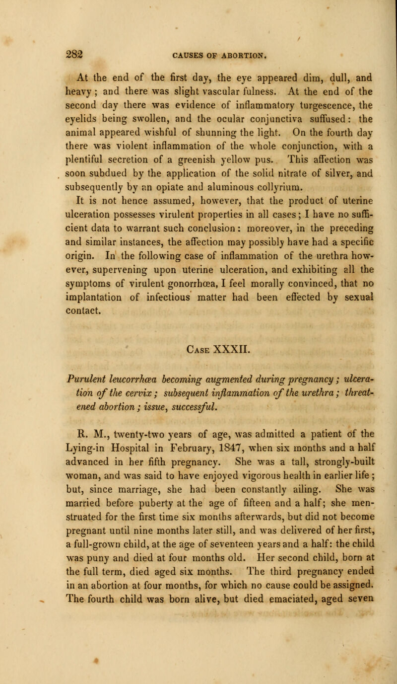 At the end of the first day, the eye appeared dim, dull, and heavy ; and there was slight vascular fulness. At the end of the second day there was evidence of inflammatory turgescence, the eyelids being swollen, and the ocular conjunctiva suffused: the animal appeared wishful of shunning the light. On the fourth day there was violent inflammation of the whole conjunction, with a plentiful secretion of a greenish yellow pus. This affection was soon subdued by the application of the solid nitrate of silver, and subsequently by an opiate and aluminous collyrium. It is not hence assumed, however, that the product of uterine ulceration possesses virulent properties in all cases; I have no suffi- cient data to warrant such conclusion: moreover, in the preceding and similar instances, the affection may possibly have had a specific origin. In the following case of inflammation of the urethra how- ever, supervening upon uterine ulceration, and exhibiting all the symptoms of virulent gonorrhoea, I feel morally convinced, that no implantation of infectious matter had been effected by sexual contact. Case XXXII. Purulent leucorrhcea becoming augmented during pregnancy; ulcera- tion of the cervix ; subsequent inflammation of the urethra; threat- ened abortion ; issue, successful. R. M., twenty-two years of age, was admitted a patient of the Lying-in Hospital in February, 1847, when six months and a half advanced in her fifth pregnancy. She was a tall, strongly-built woman, and was said to have enjoyed vigorous health in earlier life ; but, since marriage, she had been constantly ailing. She was married before puberty at the age of fifteen and a half; she men- struated for the first time six months afterwards, but did not become pregnant until nine months later still, and was delivered of her first, a full-grown child, at the age of seventeen years and a half: the child was puny and died at four months old. Her second child, born at the full term, died aged six months. The third pregnancy ended in an abortion at four months, for which no cause could be assigned. The fourth child was born alive, but died emaciated, aged seven