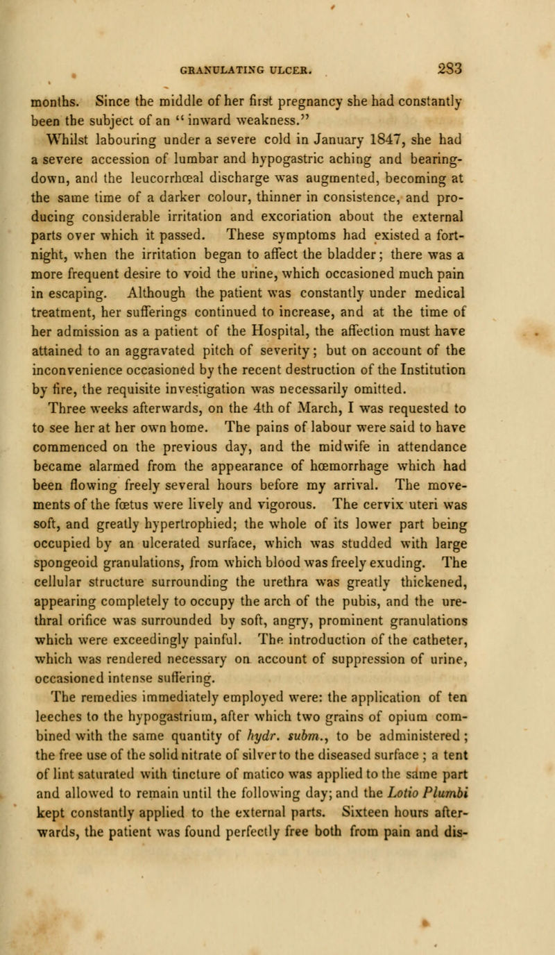 months. Since the middle of her first pregnancy she had constantly been the subject of an inward weakness. Whilst labouring under a severe cold in January 1847, she had a severe accession of lumbar and hypogastric aching and bearing- down, and the leucorrhceal discharge was augmented, becoming at the same time of a darker colour, thinner in consistence, and pro- ducing considerable irritation and excoriation about the external parts over which it passed. These symptoms had existed a fort- night, when the irritation began to affect the bladder; there was a more frequent desire to void the urine, which occasioned much pain in escaping. Although the patient was constantly under medical treatment, her sufferings continued to increase, and at the time of her admission as a patient of the Hospital, the affection must have attained to an aggravated pitch of severity; but on account of the inconvenience occasioned by the recent destruction of the Institution by fire, the requisite investigation was necessarily omitted. Three weeks afterwards, on the 4th of March, I was requested to to see her at her own home. The pains of labour were said to have commenced on the previous day, and the midwife in attendance became alarmed from the appearance of haemorrhage which had been flowing freely several hours before my arrival. The move- ments of the foetus were lively and vigorous. The cervix uteri was soft, and greatly hypertrophied; the whole of its lower part being occupied by an ulcerated surface, which was studded with large spongeoid granulations, from which blood was freely exuding. The cellular structure surrounding the urethra was greatly thickened, appearing completely to occupy the arch of the pubis, and the ure- thral orifice was surrounded by soft, angry, prominent granulations which were exceedingly painful. The introduction of the catheter, which was rendered necessary on account of suppression of urine, occasioned intense suffering. The remedies immediately employed were: the application of ten leeches to the hypogastrium, after which two grains of opium com- bined with the same quantity of hydr. subm., to be administered ; the free use of the solid nitrate of silver to the diseased surface ; a tent of lint saturated with tincture of matico was applied to the same part and allowed to remain until the following day; and the Lotio Plumbi kept constantly applied to the external parts. Sixteen hours after- wards, the patient was found perfectly free both from pain and dis-