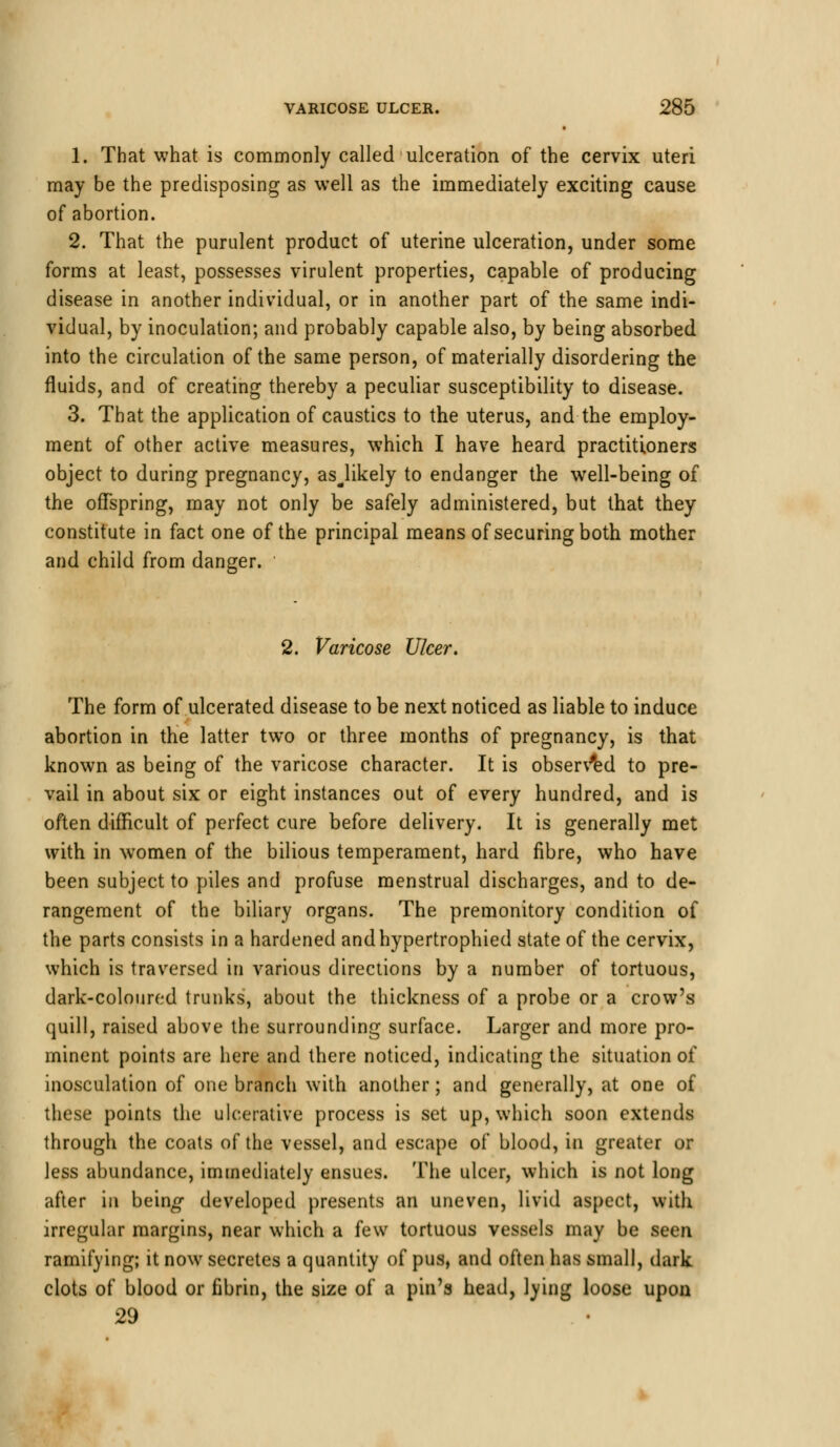 1. That what is commonly called ulceration of the cervix uteri may be the predisposing as well as the immediately exciting cause of abortion. 2. That the purulent product of uterine ulceration, under some forms at least, possesses virulent properties, capable of producing disease in another individual, or in another part of the same indi- vidual, by inoculation; and probably capable also, by being absorbed into the circulation of the same person, of materially disordering the fluids, and of creating thereby a peculiar susceptibility to disease. 3. That the application of caustics to the uterus, and the employ- ment of other active measures, which I have heard practitioners object to during pregnancy, asjikely to endanger the well-being of the offspring, may not only be safely administered, but that they constitute in fact one of the principal means of securing both mother and child from danger. 2. Varicose Ulcer. The form of ulcerated disease to be next noticed as liable to induce abortion in the latter two or three months of pregnancy, is that known as being of the varicose character. It is observed to pre- vail in about six or eight instances out of every hundred, and is often difficult of perfect cure before delivery. It is generally met with in women of the bilious temperament, hard fibre, who have been subject to piles and profuse menstrual discharges, and to de- rangement of the biliary organs. The premonitory condition of the parts consists in a hardened andhypertrophied state of the cervix, which is traversed in various directions by a number of tortuous, dark-coloured trunks, about the thickness of a probe or a crow's quill, raised above the surrounding surface. Larger and more pro- minent points are here and there noticed, indicating the situation of inosculation of one branch with another ; and generally, at one of these points the ulcerative process is set up, which soon extends through the coats of the vessel, and escape of blood, in greater or Jess abundance, immediately ensues. The ulcer, which is not long after in being developed presents an uneven, livid aspect, with irregular margins, near which a few tortuous vessels may be seen ramifying; it now secretes a quantity of pus, and often has small, dark clots of blood or fibrin, the size of a pin's head, lying loose upon 29