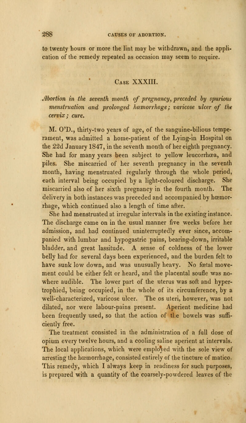 to twenty hours or more the lint may be withdrawn, and the appli cation of the remedy repeated as occasion may seem to require. Case XXXIII. Abortion in the seventh month of pregnancy, preceded by spurious menstruation and prolonged hcemorrhage; varicose ulcer of the cervix; cure. M. O'D., thirty-two years of age, of the sanguine-bilious tempe- rament, was admitted a home-patient of the Lying-in Hospital on the 22d January 1847, in the seventh month of her eighth pregnancy. She had for many years been subject to yellow leucorrhcea, and piles. She miscarried of her seventh pregnancy in the seventh month, having menstruated regularly through the whole period, each interval being occupied by a light-coloured discharge. She miscarried also of her sixth pregnancy in the fourth month. The delivery in both instances was preceded and accompanied by hcemor- rhage, which continued also a length of time after. She had menstruated at irregular intervals in the existing instance. The discharge came on in the usual manner five weeks before her admission, and had continued uninterruptedly ever since, accom- panied with lumbar and hypogastric pains, bearing-down, irritable bladder, and great lassitude. A sense of coldness of the lower belly had for several days been experienced, and the burden felt to have sunk low down, and was unusually heavy. No foetal move- ment could be either felt or heard, and the placental soufle was no- where audible. The lower part of the uterus was soft and hyper- trophied, being occupied, in the whole of its circumference, by a well-characterized, varicose ulcer. The os uteri, however, was not dilated, nor were labour-pains present. Aperient medicine had been frequently used, so that the action of the bowels was suffi- ciently free. The treatment consisted in the administration of a full dose of opium every twelve hours, and a cooling saline aperient at intervals. The local applications, which were employed with the sole view of arresting the hcemorrhage, consisted entirely of the tincture of matico. This remedy, which I always keep in readiness for such purposes, is prepared with a quantity of the coarsely-powdered leaves of the