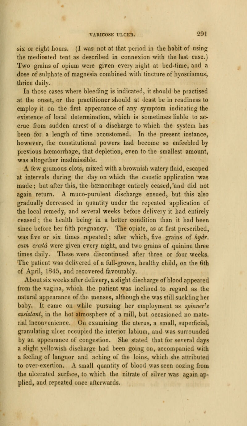 six or eight hours. (I was not at that period in the habit of using the medioated tent as described in connexion with the last case.) Two grains of opium were given every night at bed-time, and a dose of sulphate of magnesia combined with tincture of hyosciamus, thrice daily. In those cases where bleeding is indicated, it should be practised at the onset, or the practitioner should at -least be in readiness to employ it on the first appearance of any symptom indicating the existence of local determination, which is sometimes liable to ac- crue from sudden arrest of a discharge to which the system has been for a length of time accustomed. In the present instance, however, the constitutional powers had become so enfeebled by previous hoemorrhage, that depletion, even to the smallest amount, was altogether inadmissible. A few grumous clots, mixed with a brownish watery fluid, escaped at intervals during the day on which the caustic application was made ; but after this, the hoemorrhage entirely ceased, and did not again return. A rauco-purulent discharge ensued, but this also gradually decreased in quantity under the repeated application of the local remedy, and several weeks before delivery it had entirely ceased ; the health being in a better condition than it had been since before her fifth pregnancy. The opiate, as at first prescribed, was five or six times repeated; after which, five grains of hydr. cum crcetd were given every night, and two grains of quinine three times daily. These were discontinued after three or four weeks. The patient was delivered of a full-grown, healthy child, on the 6th of April, 1845, and recovered favourably. About six weeks after delivery, a slight discharge of blood appeared from the vagina, which the patient was inclined to regard as the natural appearance of the menses, although she was still suckling her baby. It came on while pursuing her employment as spinners assistant, in the hot atmosphere of a mill, but occasioned no mate- rial inconvenience. On examining the uterus, a small, superficial, granulating ulcer occupied the interior labium, and was surrounded by an appearance of congestion. She stated that for several days a slight yellowish discharge had been going on, accompanied with a feeling of languor and aching of the loins, which she attributed to over-exertion. A small quantity of blood was seen oozing from the ulcerated surface, to which the nitrate of silver was again ap- plied, and repeated once afterwards.