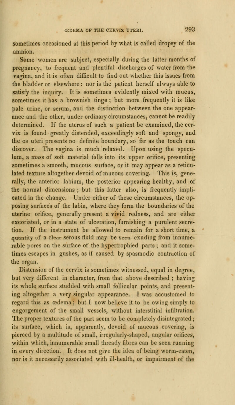 sometimes occasioned at this period by what is called dropsy of the amnion. Some women are subject, especially during the latter months of pregnancy, to frequent and plentiful discharges of water from the vagina, and it is often difficult to find out whether this issues from the bladder or elsewhere : nor is the patient herself always able to satisfy the inquiry. It is sometimes evidently mixed with mucus, sometimes it has a brownish tinge ; but more frequently it is like pale urine, or serum, and the distinction between the one appear- ance and the other, under ordinary circumstances, cannot be readily determined. If the uterus of such a patient be examined, the cer- vix is found greatly distended, exceedingly soft and spongy, and the os uteri presents no definite boundary, so far as the touch can discover. The vagina is much relaxed. Upon using the specu- lum, a mass of soft material falls into its upper orifice, presenting sometimes a smooth, mucous surface, or it may appear as a reticu- lated texture altogether devoid of mucous covering. This is, gene- rally, the anterior labium, the posterior appearing healthy, and of the normal dimensions ; but this latter also, is frequently impli- cated in the change. Under either of these circumstances, the op- posing surfaces of the labia, where they form the boundaries of the uterine orifice, generally present a vivid redness, and are either excoriated, or in a state of ulceration, furnishing a purulent secre- tion. If the instrument be allowed to remain for a short time, a quantity uf a clear serous riuid may be seen exuding from innume- rable pores on the surface of the hypertrophied parts ; and it some- times escapes in gushes, as if caused by spasmodic contraction of the or^an. Distension of the cervix is sometimes witnessed, equal in degree, but very different in character, from that above described ; having its whole surface studded with small follicular points, and present- ing altogether a very singular appearance. I was accustomed to regard this as oedema ; but I now believe it to be owing simply to engorgement of the small vessels, without interstitial infiltration. The proper textures of the part seem to be completely disintegrated ; its surface, which is, apparently, devoid of mucous covering, is pierced by a multitude of small, irregularly-shaped, angular orifices, within which, innumerable small thready fibres can be seen running in every direction. It does not give the idea of being worm-eaten, nor is it necessarily associated with ill-health, or impairment of the