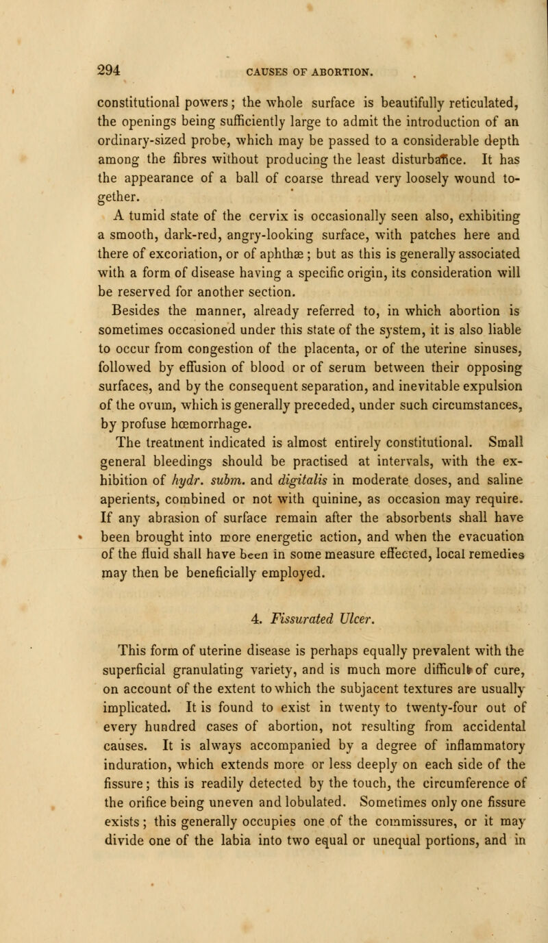 constitutional powers; the whole surface is beautifully reticulated, the openings being sufficiently large to admit the introduction of an ordinary-sized probe, which may be passed to a considerable depth among the fibres without producing the least disturbance. It has the appearance of a ball of coarse thread very loosely wound to- gether. A tumid state of the cervix is occasionally seen also, exhibiting a smooth, dark-red, angry-looking surface, with patches here and there of excoriation, or of aphthae ; but as this is generally associated with a form of disease having a specific origin, its consideration will be reserved for another section. Besides the manner, already referred to, in which abortion is sometimes occasioned under this state of the system, it is also liable to occur from congestion of the placenta, or of the uterine sinuses, followed by effusion of blood or of serum between their opposing surfaces, and by the consequent separation, and inevitable expulsion of the ovum, which is generally preceded, under such circumstances, by profuse hcemorrhage. The treatment indicated is almost entirely constitutional. Small general bleedings should be practised at intervals, with the ex- hibition of hydr. subm. and digitalis in moderate doses, and saline aperients, combined or not with quinine, as occasion may require. If any abrasion of surface remain after the absorbents shall have been brought into more energetic action, and when the evacuation of the fluid shall have been in some measure effected, local remedies may then be beneficially employed. 4. Fissurated Ulcer. This form of uterine disease is perhaps equally prevalent with the superficial granulating variety, and is much more difficult of cure, on account of the extent to which the subjacent textures are usually implicated. It is found to exist in twenty to twenty-four out of every hundred cases of abortion, not resulting from accidental causes. It is always accompanied by a degree of inflammatory induration, which extends more or less deeply on each side of the fissure; this is readily detected by the touch, the circumference of the orifice being uneven and lobulated. Sometimes only one fissure exists; this generally occupies one of the commissures, or it may divide one of the labia into two equal or unequal portions, and in