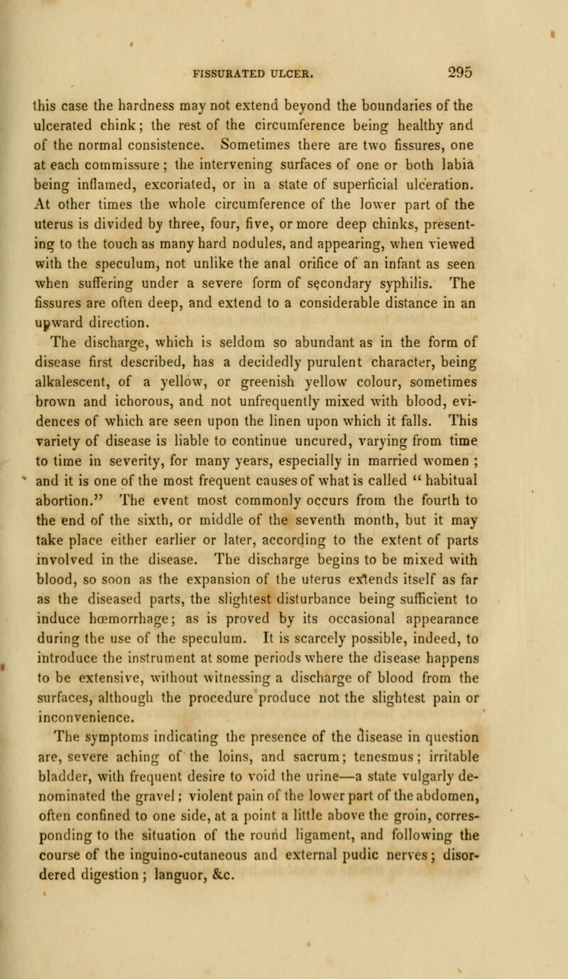 this case the hardness may not extend beyond the boundaries of the ulcerated chink; the rest of the circumference being healthy and of the normal consistence. Sometimes there are two fissures, one at each commissure; the intervening surfaces of one or both labia being inflamed, excoriated, or in a state of superficial ulceration. At other times the whole circumference of the lower part of the uterus is divided by three, four, five, or more deep chinks, present- ing to the touch as many hard nodules, and appearing, when viewed with the speculum, not unlike the anal orifice of an infant as seen when suffering under a severe form of secondary syphilis. The fissures are often deep, and extend to a considerable distance in an upward direction. The discharge, which is seldom so abundant as in the form of disease first described, has a decidedly purulent character, being alkalescent, of a yellow, or greenish yellow colour, sometimes brown and ichorous, and not unfrequently mixed with blood, evi- dences of which are seen upon the linen upon which it falls. This variety of disease is liable to continue uncured, varying from time to time in severity, for many years, especially in married women ; and it is one of the most frequent causes of what is called  habitual abortion. The event most commonly occurs from the fourth to the end of the sixth, or middle of the seventh month, but it may take place either earlier or later, according to the extent of parts involved in the disease. The discharge begins to be mixed with blood, so soon as the expansion of the uterus extends itself as far as the diseased parts, the slightest disturbance being sufficient to induce hoemorrhage; as is proved by its occasional appearance during the use of the speculum. It is scarcely possible, indeed, to introduce the instrument at some periods where the disease happens to be extensive, without witnessing a discharge of blood from the surfaces, although the procedure produce not the slightest pain or inconvenience. The symptoms indicating the presence of the disease in question are, severe aching of the loins, and sacrum; tenesmus; irritable bladder, with frequent desire to void the urine—a state vulgarly de- nominated the gravel; violent pain of the lower part of the abdomen, often confined to one side, at a point a little above the groin, corres- ponding to the situation of the round ligament, and following the course of the inguino-cutaneous and external pudic nerves; disor- dered digestion; languor, &c.