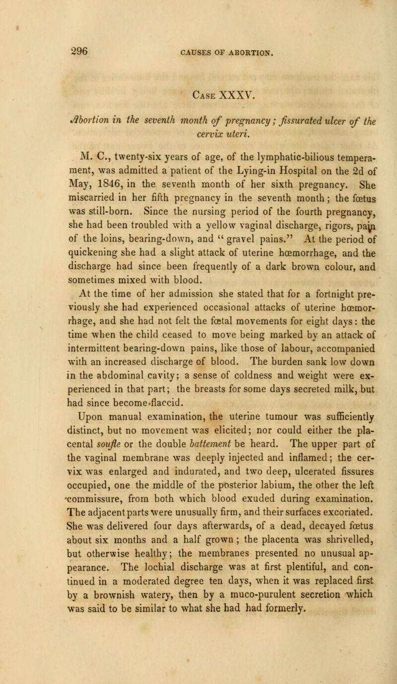 Case XXXV. Abortion in the seventh month of pregnancy ; Jissurated ulcer of the cervix uteri. M. C, twenty-six years of age, of the lymphatic-bilious tempera- ment, was admitted a patient of the Lying-in Hospital on the 2d of May, 1846, in the seventh month of her sixth pregnancy. She miscarried in her fifth pregnancy in the seventh month; the foetus was still-born. Since the nursing period of the fourth pregnancy, she had been troubled with a yellow vaginal discharge, rigors, pap of the loins, bearing-down, and  gravel pains. At the period of quickening she had a slight attack of uterine hoemorrhage, and the discharge had since been frequently of a dark brown colour, and sometimes mixed with blood. At the time of her admission she stated that for a fortnight pre- viously she had experienced occasional attacks of uterine hoemor- rhage, and she had not felt the foetal movements for eight days: the time when the child ceased to move being marked by an attack of intermittent bearing-down pains, like those of labour, accompanied with an increased discharge of blood. The burden sank low down in the abdominal cavity; a sense of coldness and weight were ex- perienced in that part; the breasts for some days secreted milk, but had since become-flaccid. Upon manual examination, the uterine tumour wras sufficiently distinct, but no movement was elicited; nor could either the pla- cental soufle or the double battement be heard. The upper part of the vaginal membrane was deeply injected and inflamed; the cer- vix was enlarged and indurated, and two deep, ulcerated fissures occupied, one the middle of the posterior labium, the other the left •commissure, from both which blood exuded during examination. The adjacent parts were unusually firm, and their surfaces excoriated. She was delivered four days afterwards, of a dead, decayed foetus about six months and a half grown ; the placenta was shrivelled, but otherwise healthy; the membranes presented no unusual ap- pearance. The lochial discharge was at first plentiful, and con- tinued in a moderated degree ten days, when it was replaced first by a brownish watery, then by a muco-purulent secretion which was said to be similar to what she had had formerly.