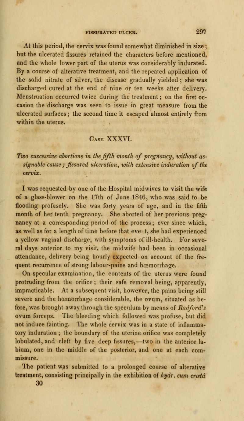 At this period, the cervix was found somewhat diminished in size ; but the ulcerated fissures retained the characters before mentioned, and the whole lower part of the uterus was considerably indurated. By a course of alterative treatment, and the repeated application of the solid nitrate of silver, the disease gradually yielded ; she was discharged cured at the end of nine or ten weeks after delivery. Menstruation occurred twice during the treatment; on the first oc- casion the discharge was seen to issue in great measure from the ulcerated surfaces; the second time it escaped almost entirely from within the uterus. Case XXXVI. Two successive abortions in the fifth month of pregnancy, without as- signable cause ; fissured ulceration, with extensive induration of the cervix. I was requested by one of the Hospital midwives to visit the wife of a glass-blower on the 17th of June 1846, who was said to be flooding profusely. She was forty years of age, and in the fifth month of her tenth pregnancy. She aborted of her previous preg- nancy at a corresponding period of the process; ever since which, as well as for a length of time before that eve t, she had experienced a yellow vaginal discharge, with symptoms of ill-health. For seve- ral days anterior to my visit, the midwife had been in occasional attendance, delivery being hourly expected on account of the fre- quent recurrence of strong labour-pains and haemorrhage. On specular examination, the contents of the uterus were found protruding from the orifice ; their safe removal being, apparently, impracticable. At a subsequent visit, however, the pains being still severe and the hcemorrhage considerable, the ovum, situated as be- fore, was brought away through the speculum by means of Radford's ovum forceps. The bleeding which followed was profuse, but did not induce fainting. The whole cervix was in a state of inflamma- tory induration ; the boundary of the uterine orifice was completely tabulated, and cleft by five deep fissures,—two in the anterior la- bium, one in the middle of the posterior, and one at each com- missure. The patient was submitted to a prolonged course of alterative treatment, consisting principally in the exhibition of hydr. cum crcetd 30