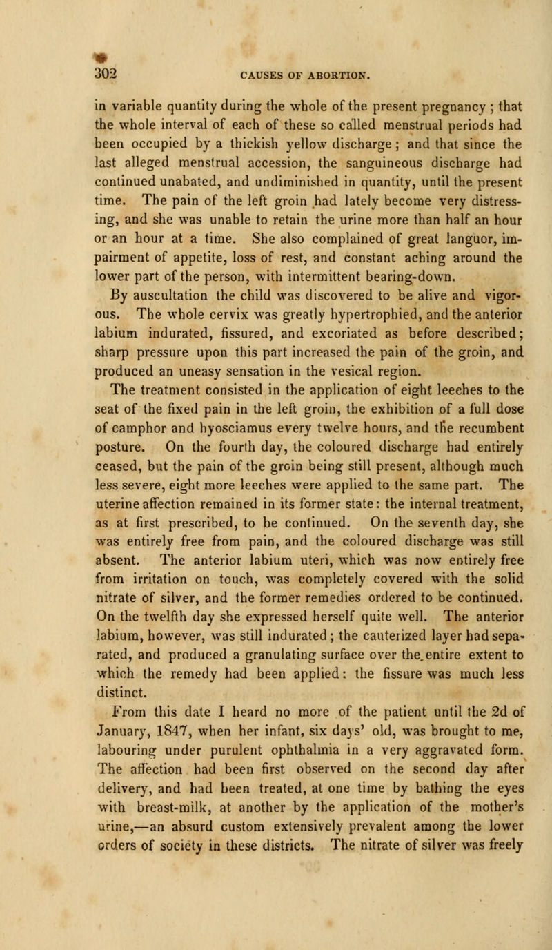 in variable quantity during the whole of the present pregnancy ; that the whole interval of each of these so called menstrual periods had been occupied by a thickish yellow discharge ; and that since the last alleged menstrual accession, the sanguineous discharge had continued unabated, and undiminished in quantity, until the present time. The pain of the left groin had lately become very distress- ing, and she was unable to retain the urine more than half an hour or an hour at a time. She also complained of great languor, im- pairment of appetite, loss of rest, and constant aching around the lower part of the person, with intermittent bearing-down. By auscultation the child was discovered to be alive and vigor- ous. The whole cervix was greatly hypertrophied, and the anterior labium indurated, fissured, and excoriated as before described; sharp pressure upon this part increased the pain of the groin, and produced an uneasy sensation in the vesical region. The treatment consisted in the application of eight leeches to the seat of the fixed pain in the left groin, the exhibition of a full dose of camphor and hyosciamus every twelve hours, and the recumbent posture. On the fourth day, the coloured discharge had entirely ceased, but the pain of the groin being still present, although much less severe, eight more leeches were applied to the same part. The uterine affection remained in its former state: the internal treatment, as at first prescribed, to be continued. On the seventh day, she was entirely free from pain, and the coloured discharge was still absent. The anterior labium uteri, which was now entirely free from irritation on touch, was completely covered with the solid nitrate of silver, and the former remedies ordered to be continued. On the twelfth day she expressed herself quite well. The anterior labium, however, was still indurated; the cauterized layer had sepa- rated, and produced a granulating surface over the.entire extent to which the remedy had been applied: the fissure was much less distinct. From this date I heard no more of the patient until the 2d of January, 1847, when her infant, six days' old, was brought to me, labouring under purulent ophthalmia in a very aggravated form. The affection had been first observed on the second day after delivery, and had been treated, at one time by bathing the eyes with breast-milk, at another by the application of the mother's urine,—an absurd custom extensively prevalent among the lower orders of society in these districts. The nitrate of silver was freely