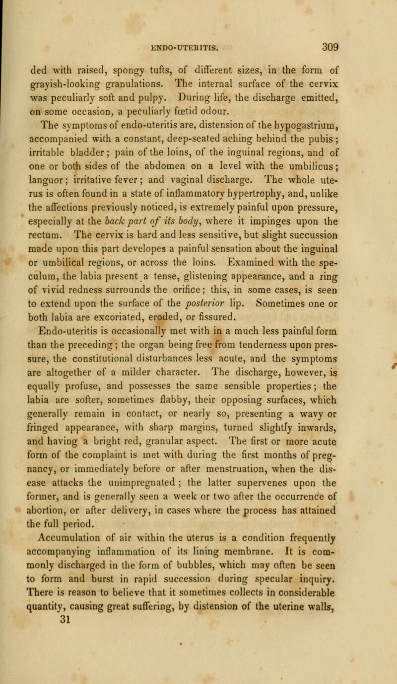 ded with raised, spongy tufts, of different sizes, in the form of grayish-looking granulations. The internal surface of the cervix was peculiarly soft and pulpy. During life, the discharge emitted, on some occasion, a peculiarly foetid odour. The symptoms of endo-uteritis are, distension of the hypogastrium, accompanied with a constant, deep-seated aching behind the pubis; irritable bladder; pain of the loins, of the inguinal regions, and of one or both sides of the abdomen on a level with the umbilicus; languor; irritative fever; and vaginal discharge. The whole ute- rus is often found in a state of inflammatory hypertrophy, and, unlike the affections previously noticed, is extremely painful upon pressure, especially at the back part of its body, where it impinges upon the rectum. The cervix is hard and less sensitive, but slight succussion made upon this part developes a painful sensation about the inguinal or umbilical regions, or across the loins. Examined with the spe- culum, the labia present a tense, glistening appearance, and a ring of vivid redness surrounds the orifice; this, in some cases, is seen to extend upon the surface of the posterior lip. Sometimes one or both labia are excoriated, eroded, or fissured. Endo-uteritis is occasionally met with in a much less painful form than the preceding ; the organ being free from tenderness upon pres- sure, the constitutional disturbances less acute, and the symptoms are altogether of a milder character. The discharge, however, is equally profuse, and possesses the same sensible properties; the labia are softer, sometimes flabby, their opposing surfaces, which generally remain in contact, or nearly so, presenting a wavy or fringed appearance, with sharp margins, turned slightly inwards, and having a bright red, granular aspect. The first or more acute form of the complaint is met with during the first months of preg- nancy, or immediately before or after menstruation, when the dis- ease attacks the unimpregnated ; the latter supervenes upon the former, and is generally seen a week or two after the occurrence of abortion, or after delivery, in cases where the process has attained the full period. Accumulation of air within the uterus is a condition frequently accompanying inflammation of its lining membrane. It is com- monly discharged in the form of bubbles, which may often be seen to form and burst in rapid succession during specular inquiry. There is reason to believe that it sometimes collects in considerable quantity, causing great suffering, by distension of the uterine walls, 31