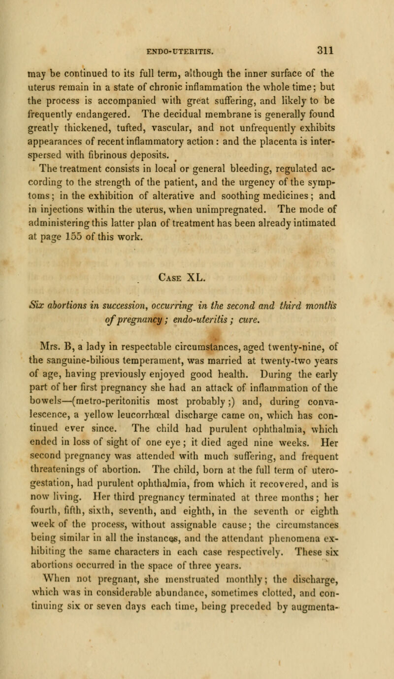 may be continued to its full term, although the inner surface of the uterus remain in a state of chronic inflammation the whole time; but the process is accompanied with great suffering, and likely to be frequently endangered. The decidual membrane is generally found greatly thickened, tufted, vascular, and not unfrequently exhibits appearances of recent inflammatory action : and the placenta is inter- spersed with fibrinous deposits. The treatment consists in local or general bleeding, regulated ac- cording to the strength of the patient, and the urgency of the symp- toms; in the exhibition of alterative and soothing medicines; and in injections within the uterus, when unimpregnated. The mode of administering this latter plan of treatment has been already intimated at page 155 of this work. Case XL. Six abortions in succession, occurring in the second and third months of pregnancy; endo-uteritis; cure. Mrs. B, a lady in respectable circumstances, aged twenty-nine, of the sanguine-bilious temperament, was married at twenty-two years of age, having previously enjoyed good health. During the early part of her first pregnancy she had an attack of inflammation of the bowels—(metro-peritonitis most probably;) and, during conva- lescence, a yellow leucorrhoeal discharge came on, which has con- tinued ever since. The child had purulent ophthalmia, which ended in loss of sight of one eye ; it died aged nine weeks. Her second pregnancy was attended with much suffering, and frequent threatenings of abortion. The child, born at the full term of utero- gestation, had purulent ophthalmia, from which it recovered, and is now living. Her third pregnancy terminated at three months ; her fourtli, fifth, sixth, seventh, and eighth, in the seventh or eighth week of the process, without assignable cause; the circumstances being similar in all the instances, and the attendant phenomena ex- hibiting the same characters in each case respectively. These six abortions occurred in the space of three years. When not pregnant, she menstruated monthly; the discharge, which was in considerable abundance, sometime! clotted, and con- tinuing six or seven days each time, being preceded by augmenta-