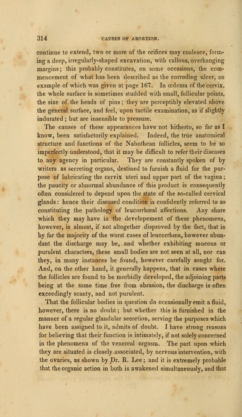 continue to extend, two or more of the orifices may coalesce, form- ing a deep, irregularly-shaped excavation, with callous, overhanging margins; this probably constitutes, on some occasions, the com- mencement of what has been described as the corroding ulcer, an example of which was given at page 167. In oedema of the cervix, the whole surface is sometimes studded with small, follicular points, the size of the heads of pins; they are perceptibly elevated above the general surface, and feel, upon tactile examination, as if slightly indurated ; but are insensible to pressure. The causes of these appearances have not hitherto, so far as I know, been satisfactorily explained. Indeed, the true anatomical structure and functions of the Nabothean follicles, seem to be so imperfectly understood, that it may be difficult to refer their diseases to any agency in particular. They are constantly spoken of by writers as secreting organs, destined to furnish a fluid for the pur- pose of lubricating the cervix uteri and upper part of the vagina; the paucity or abnormal abundance of this product is consequently often considered to depend upon the state of the so-called cervical glands: hence their diseased condition is confidently referred to as constituting the pathology of leucorrhceal affections. Any share which they may have in the developement of these phenomena, however, is almost, if not altogether disproved by the fact, that in by far the majority of the worst cases of leucorrhcea, however abun- dant the discharge may be, and wnether exhibiting mucous or purulent characters, these small bodies are not seen at all, nor can they, in many instances be found, however carefully sought for. And, on the other hand, it generally happens, that in cases where the follicles are found to be morbidly developed, the adjoining parts being at the same time free from abrasion, the discharge is often exceedingly scanty, and not purulent. That the follicular bodies in question do occasionally emit a fluid, however, there is no doubt; but whether this is furnished in the manner of a regular glandular secretion, serving the purposes which have been assigned to it, admits of doubt. I have strong reasons for believing that their function is intimately, if not solely concerned in the phenomena of the venereal orgasm. The part upon which they are situated is closely associated, by nervous intervention, with the ovaries, as shown by Dr. R. Lee; and it is extremely probable that the organic action in both is awakened simultaneously, and that