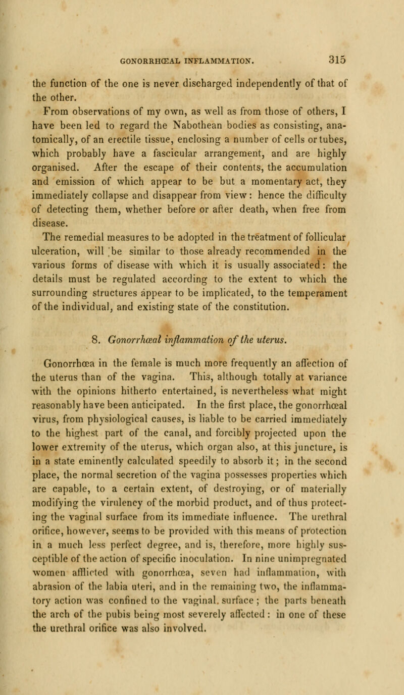 the function of the one is never discharged independently of that of the other. From observations of ray own, as well as from those of others, I have been led to regard the Nabothean bodies as consisting, ana- tomically, of an erectile tissue, enclosing a number of cells or tubes, which probably have a fascicular arrangement, and are highly organised. After the escape of their contents, the accumulation and emission of which appear to be but a momentary act, they immediately collapse and disappear from view: hence the difficulty of detecting them, whether before or after death, when free from disease. The remedial measures to be adopted in the treatment of follicular ulceration, will 'be similar to those already recommended in the various forms of disease with which it is usually associated: the details must be regulated according to the extent to which the surrounding structures appear to be implicated, to the temperament of the individual, and existing state of the constitution. 8. Gonorrhoea! inflammation of the uterus. Gonorrhoea in the female is much more frequently an affection of the uterus than of the vagina. This, although totally at variance with the opinions hitherto entertained, is nevertheless what might reasonably have been anticipated. In the first place, the gonorrhceal virus, from physiological causes, is liable to be carried immediately to the highest part of the canal, and forcibly projected upon the lower extremity of the uterus, which organ also, at this juncture, is in a state eminently calculated speedily to absorb it; in the second place, the normal secretion of the vagina possesses properties which are capable, to a certain extent, of destroying, or of materially modifying the virulency of the morbid product, and of thus protect- ing the vaginal surface from its immediate influence. The urethral orifice, however, seems to be provided with this means of protection in a much less perfect degree, and is, therefore, more highly sus- ceptible of the action of specific inoculation. In nine unimpregnated women afflicted with gonorrhoea, seven had inflammation, with abrasion of the labia uteri, and in the remaining two, the inflamma- tory action was confined to the vaginal, surface ; the parts beneath the arcli of the pubis being most severely affected : in one of these the urethral orifice was also involved.