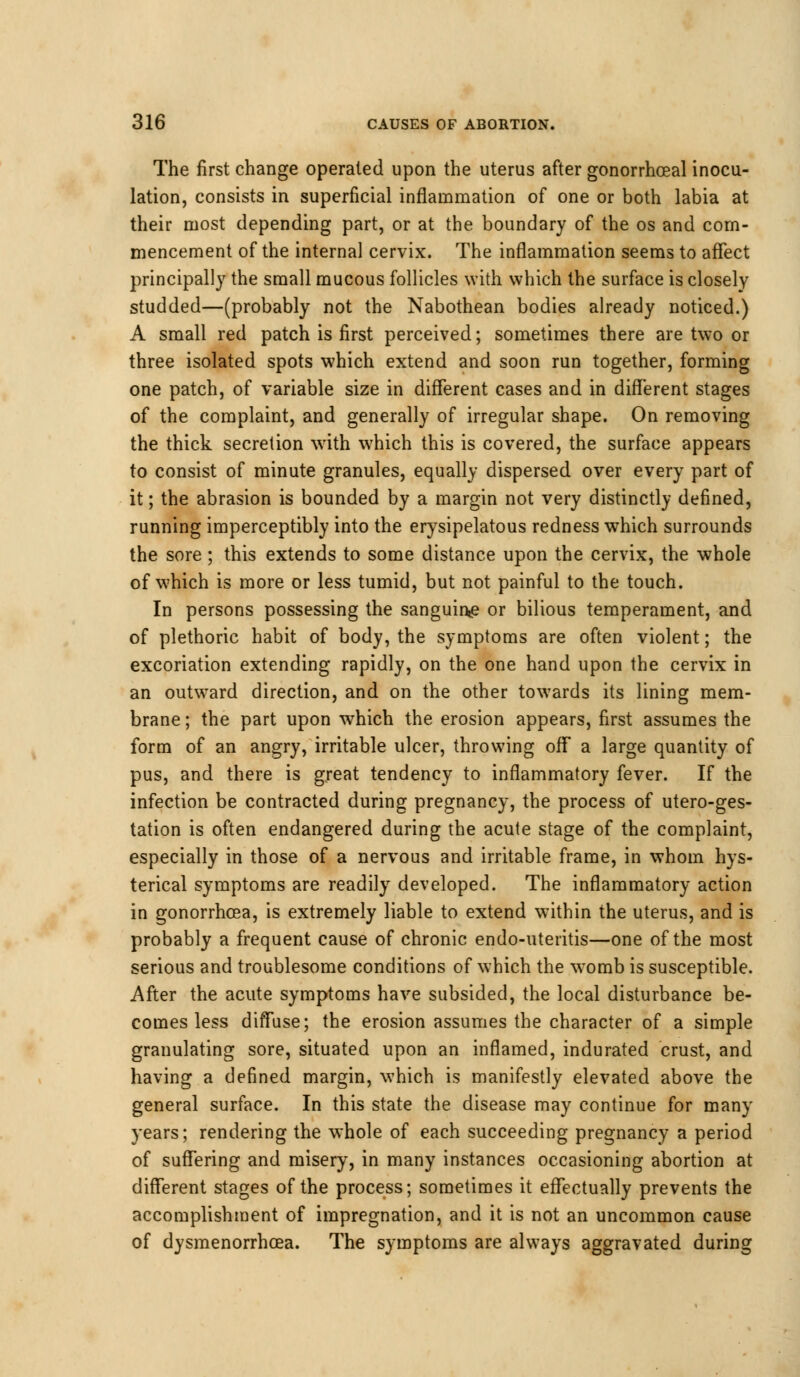 The first change operated upon the uterus after gonorrheal inocu- lation, consists in superficial inflammation of one or both labia at their most depending part, or at the boundary of the os and com- mencement of the internal cervix. The inflammation seems to affect principally the small mucous follicles with which the surface is closely studded—(probably not the Nabothean bodies already noticed.) A small red patch is first perceived; sometimes there are two or three isolated spots which extend and soon run together, forming one patch, of variable size in different cases and in different stages of the complaint, and generally of irregular shape. On removing the thick secretion with which this is covered, the surface appears to consist of minute granules, equally dispersed over every part of it; the abrasion is bounded by a margin not very distinctly defined, running imperceptibly into the erysipelatous redness which surrounds the sore ; this extends to some distance upon the cervix, the whole of which is more or less tumid, but not painful to the touch. In persons possessing the sanguine or bilious temperament, and of plethoric habit of body, the symptoms are often violent; the excoriation extending rapidly, on the one hand upon the cervix in an outward direction, and on the other towards its lining mem- brane ; the part upon which the erosion appears, first assumes the form of an angry, irritable ulcer, throwing off* a large quantity of pus, and there is great tendency to inflammatory fever. If the infection be contracted during pregnancy, the process of utero-ges- tation is often endangered during the acute stage of the complaint, especially in those of a nervous and irritable frame, in whom hys- terical symptoms are readily developed. The inflammatory action in gonorrhoea, is extremely liable to extend w7ithin the uterus, and is probably a frequent cause of chronic endo-uteritis—one of the most serious and troublesome conditions of which the womb is susceptible. After the acute symptoms have subsided, the local disturbance be- comes less diffuse; the erosion assumes the character of a simple granulating sore, situated upon an inflamed, indurated crust, and having a defined margin, which is manifestly elevated above the general surface. In this state the disease may continue for many years; rendering the whole of each succeeding pregnancy a period of suffering and misery, in many instances occasioning abortion at different stages of the process; sometimes it effectually prevents the accomplishment of impregnation, and it is not an uncommon cause of dysmenorrhcea. The symptoms are always aggravated during
