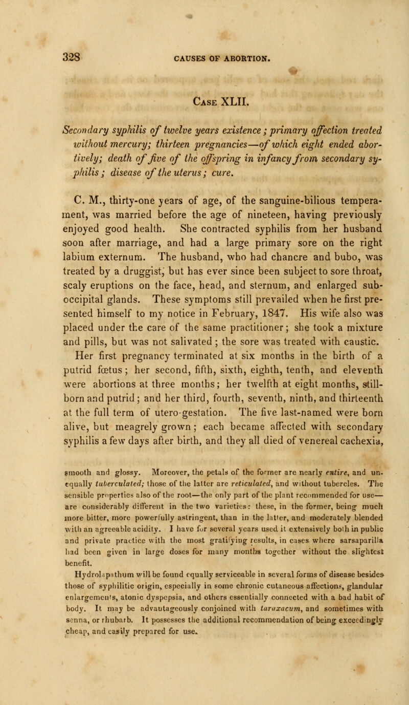 Case XLH. Secondary syphilis of twelve years existence ; primary affection treated without mercury; thirteen pregnancies—of which eight ended abor- tively; death of five of the offspring in infancy from secondary sy- philis ; disease of the uterus ; cure. C. M., thirty-one years of age, of the sanguine-bilious tempera- ment, was married before the age of nineteen, having previously enjoyed good health. She contracted syphilis from her husband soon after marriage, and had a large primary sore on the right labium externum. The husband, who had chancre and bubo, was treated by a druggist, but has ever since been subject to sore throat, scaly eruptions on the face, head, and sternum, and enlarged sub- occipital glands. These symptoms still prevailed when he first pre- sented himself to my notice in February, 1847. His wife also was placed under the care of the same practitioner; she took a mixture and pills, but was not salivated ; the sore was treated with caustic. Her first pregnancy terminated at six months in the birth of a putrid foetus; her second, fifth, sixth, eighth, tenth, and eleventh wrere abortions at three months; her twelfth at eight months, still- born and putrid ; and her third, fourth, seventh, ninth, and thirteenth at the full term of utero-gestation. The five last-named were born alive, but meagrely grown ; each became affected with secondary syphilis a few days after birth, and they all died of venereal cachexia, smooth and glossy. Moreover, the petals of the former are nearly entire, and un- equally tuberculaled; those of the latter are reticulated, and without tubercles. The sensible properties also of the root—the only part of the plant recommended for use— are considerably different in the two varieties: these, in the former, being- much more bitter, more powerfully astringent, than in the latter, and moderately blended with an agreeable acidity. I have fur several years used it extensively both in public and private practice with the most gratifying results, in cases where sarsaparilla had been given in large doses for many months together without the slightest benefit. Hydrolip'ithum will be found equally serviceable in several forms of disease besides- those of syphilitic origin, especially in some chronic cutaneous affection.-, glandular enlargements, atonic dyspepsia, and others essentially connected with a bad habit of body. It may be advautageously conjoined with taraxacum, and sometimes with senna, or rhubarb. It possesses the additional recommendation of being excecdingly cheap, and easily prepared for use.