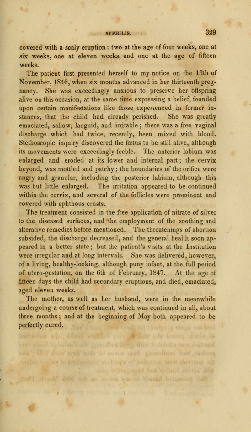 covered with a scaly eruption: two at the age of four weeks, one at six weeks, one at eleven weeks, and one at the age of fifteen weeks. The patient first presented herself to my notice on the 13th of November, 1846, when six months advanced in her thirteenth preg- nancy. She was exceedingly anxious to preserve her offspring alive on this occasion, at the same time expressing a belief, founded upon certain manifestations like those experienced in former in- stances, that the child had already perished. She was greatly emaciated, sallow, languid, and irritable; there was a free vaginal discharge which had twice, recently, been mixed with blood. Stethoscopic inquiry discovered the foetus to be still alive, although its movements were exceedingly feeble. The anterior labium was enlarged and eroded at its lower and internal part; the cervix beyond, was mottled and patchy ; the boundaries of the orifice were angry and granular, including the posterior labium, although this was but little enlarged. The irritation appeared to be continued within the cervix, and several of the follicles were prominent and covered with aphthous crusts. The treatment consisted in the free application of nitrate of silver to the diseased surfaces, and the employment of the soothing and alterative remedies before mentioned. The threatenings of abortion subsided, the discharge decreased, and the general health soon ap- peared in a better state ; but the patient's visits at the Institution were irregular and at long intervals. She was delivered, however, of a living, healthy-looking, although puny infant, at the full period of utero-gestation, on the 6th of February, 1847. At the age of fifteen days the child had secondary eruptions, and died, emaciated, aged eleven weeks. The mother, as well as her husband, were in the meanwhile undergoing a course of treatment, which was continued in all, about three months; and at the beginning of May both appeared to be perfectly cured.