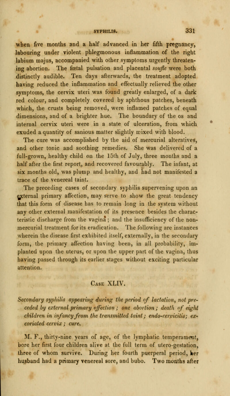 when five months and a half advanced in her fifth pregnancy, labouring under violent phlegmonous inflammation of the right labium majus, accompanied with other symptoms urgently threaten- ing abortion. The fetal pulsation and placental soufle were both distinctly audible. Ten days afterwards, the treatment adopted having reduced the inflammation and effectually relieved the other symptoms, the cervix uteri was found greatly enlarged, of a dark red colour, and completely covered by aphthous patches, beneath which, the crusts being removed, were inflamed patches of equal dimensions, and of a brighter hue. The boundary of the os and internal cervix uteri were in a state of ulceration, from which exuded a quantity of sanious matter slightly mixed with blood. The cure was accomplished by the aid of mercurial alteratives, and other tonic and soothing remedies. She was delivered of a full-grown, healthy child on the 15th of July, three months and a half after the first report, and recovered favourably. The infant, at six months old, was plump and healthy, and had not manifested a trace of the venereal taint. The preceding cases of secondary syphilis supervening upon an external primary affection, may serve to show the great tendency that this form of disease has to remain long in the system without any other external manifestation of its presence besides the charac- teristic discharge from the vagina; and the insufficiency of the non- mercurial treatment for its eradication. The following are instances wherein the disease first exhibited itself, externally, in the secondary form, the primary affection having been, in all probability, im- planted upon the uterus, or upon the upper part of the vagina, thus having passed through its earlier stages without exciting particular attention. Case XLIV. Secondary syphilis appearing during the period of lactation, not pre- ceded by external primary affection ; one abortion ; death of ciglit children in infancy from the transmitted taint; endo-rcrricilis; ex- coriated cervix; cure. M. F., thirty-nine years of age, of the lymphatic temperament, bore her first lour children alive at the full term of utero-gestation, three of whom survive. During her fourth puerperal period, her husband had a primary venereal sore, and bubo. Two months after