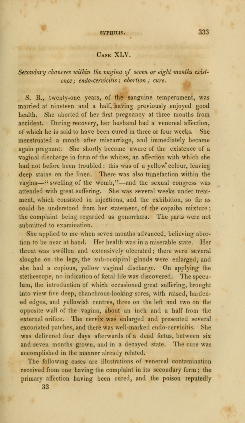 Case XLV. Secondary chancres within the vagina of seven or eight months exist' ence; endo-cervicitis; abortion ; cure. S. B., twenty-one years, of the sanguine temperament, was married at nineteen and a half, having previously enjoyed good health. She aborted of her first pregnancy at three months from accident. During recovery, her husband had a venereal affection, of which he is said to have been cured in three or four weeks. She menstruated a month after miscarriage, and immediately became again pregnant. She shortly became aware of the existence of a vaginal discharge in form of the whites, an affection with which she had not before been troubled: this was of a yellow*colour, leaving deep stains on the linen. There was also tumefaction within the vagina— swelling of the womb,—and the sexual congress was attended with great suffering. She was several weeks under treat- ment, which consisted in injections, and the exhibition, so far as could be understood from her statement, of the copaiba mixture ; the complaint being regarded as gonorrhoea. The parts were not submitted to examination. She applied to me when seven months advanced, believing abor- tion to be near at hand. Her health was in a miserable state. Her throat was swollen and extensively ulcerated ; there were several sloughs on the legs, the sub-occipital glands were enlarged, and she had a copious, yellow vaginal discharge. On applying the stethescope, no indication of foetal life was discovered. The specu- lum, the introduction of which occasioned great suffering, brought into view five deep, ehanchrous-looking sores, with raised, harden- ed edges, and yellowish centres, three on the left and two on the opposite wall of the vagina, about an inch and a half from the external orifice. The cervix was enlarged and presented a excoriated patches, and there was well-marked endo-cervkitis. She was delivered lour days afterwards of a dead foetus, between six and seven months grown, and in a decayed state. The cure was accomplished in the manner already related. The following cases are illustrations of venereal contamination received from one having the complaint in its secondary form; the primary affection having been cured, and the poison reputedly 33