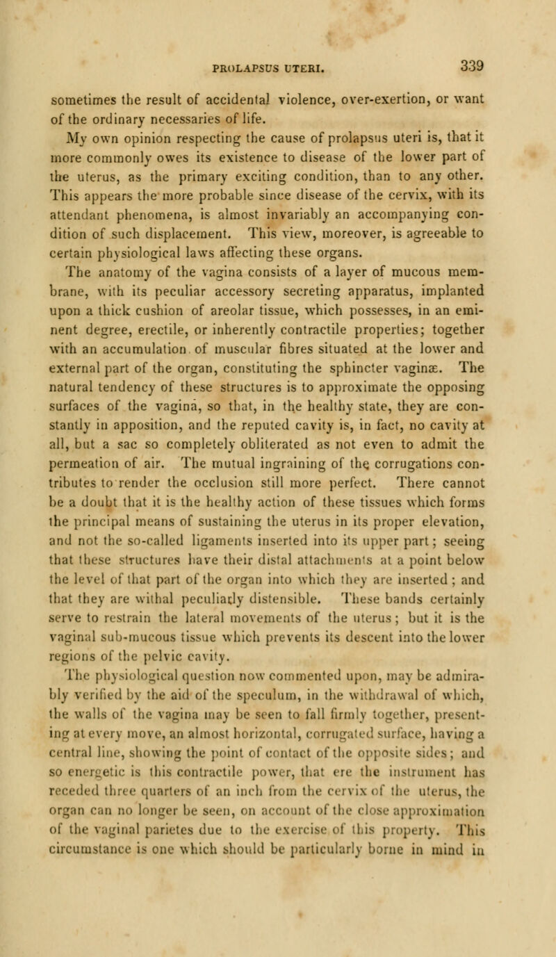 sometimes the result of accidental violence, over-exertion, or want of the ordinary necessaries of life. My own opinion respecting the cause of prolapsus uteri is, that it more commonly owes its existence to disease of the lower part of the uterus, as the primary exciting condition, than to any other. This appears the more probable since disease of the cervix, with its attendant phenomena, is almost invariably an accompanying con- dition of such displacement. This view, moreover, is agreeable to certain physiological laws affecting these organs. The anatomy of the vagina consists of a layer of mucous mem- brane, with its peculiar accessory secreting apparatus, implanted upon a thick cushion of areolar tissue, which possesses, in an emi- nent degree, erectile, or inherently contractile properties; together with an accumulation of muscular fibres situated at the lower and external part of the organ, constituting the sphincter vaginae. The natural tendency of these structures is to approximate the opposing surfaces of the vagina, so that, in the healthy state, they are con- stantly in apposition, and the reputed cavity is, in fact, no cavity at all, but a sac so completely obliterated as not even to admit the permeation of air. The mutual ingrnining of the. corrugations con- tributes to render the occlusion still more perfect. There cannot be a doubt that it is the healthy action of these tissues which forms the principal means of sustaining the uterus in its proper elevation, and not the so-called ligaments inserted into its upper part; seeing that these structures have their distal attachments at a point below the level of that part of the organ into which they are inserted ; and that they are withal peculiar,!)' distensible. These bands certainly serve to restrain the lateral movements of the uterus ; but it is the vaginal sub-mucous tissue which prevents its descent into the lower regions of the pelvic cavity. The physiological question now commented upon, may be admira- bly verified by the aid of the speculum, in the withdrawal of which, the walls of the vagina may be seen to fall firmly together, present- ing at every move, an almost horizontal, corrugated surface, having a central line, showing the point of contact of the opposite sides ; and so energetic is this contractile power, that ere the instrument has receded three quarters of an inch from the ci the uterus, the organ can no longer be seen, on account of the close approximation of the vaginal parietes due to the exercise ol tl \. This circumstance is one which should be particularly borne in mind in