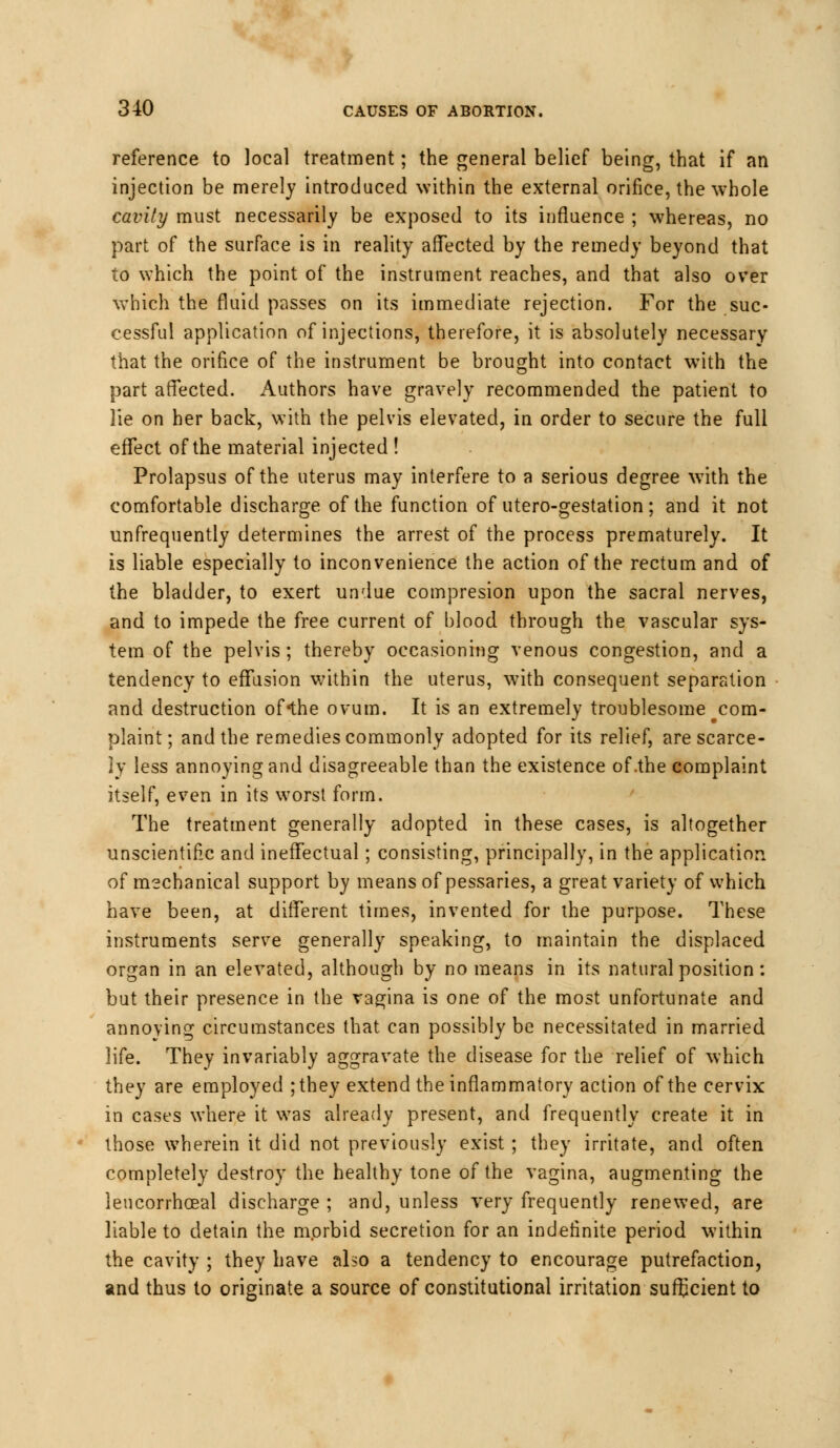 reference to local treatment; the general belief being, that if an injection be merely introduced within the external orifice, the whole cavity must necessarily be exposed to its influence ; whereas, no part of the surface is in reality affected by the remedy beyond that to which the point of the instrument reaches, and that also over which the fluid passes on its immediate rejection. For the suc- cessful application of injections, therefore, it is absolutely necessary that the orifice of the instrument be brought into contact with the part affected. Authors have gravely recommended the patient to lie on her back, with the pelvis elevated, in order to secure the full effect of the material injected ! Prolapsus of the uterus may interfere to a serious degree w7ith the comfortable discharge of the function of utero-gestation; and it not unfrequently determines the arrest of the process prematurely. It is liable especially to inconvenience the action of the rectum and of the bladder, to exert undue compresion upon the sacral nerves, and to impede the free current of blood through the vascular sys- tem of the pelvis ; thereby occasioning venous congestion, and a tendency to effusion within the uterus, with consequent separation and destruction of*the ovum. It is an extremely troublesome ^com- plaint; and the remedies commonly adopted for its relief, are scarce- ly less annoying and disagreeable than the existence of .the complaint itself, even in its worst form. The treatment generally adopted in these cases, is altogether unscientific and ineffectual; consisting, principally, in the application of mechanical support by means of pessaries, a great variety of which have been, at different times, invented for the purpose. These instruments serve generally speaking, to maintain the displaced organ in an elevated, although by no means in its natural position: but their presence in the vagina is one of the most unfortunate and annoying circumstances that can possibly be necessitated in married life. They invariably aggravate the disease for the relief of which they are employed ;they extend the inflammatory action of the cervix in cases where it was already present, and frequently create it in those wherein it did not previously exist ; they irritate, and often completely destroy the healthy tone of the vagina, augmenting the leucorrhoeal discharge ; and, unless very frequently renewed, are liable to detain the morbid secretion for an indefinite period within the cavity ; they have also a tendency to encourage putrefaction, and thus to originate a source of constitutional irritation sufEcient to