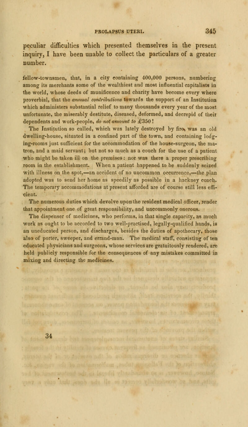 peculiar difficulties which presented themselves in the present inquiry, I have been unable to collect the particulars of a greater number. fellow-townsmen, that, in a city containing 400,000 persons, numbering among its merchants some of the wealthiest and most influential capitalists in the world, whose deeds of munificence and charity have become every where proverbial, that the annual contributions towards the support of an Institution which administers substantial relief to many thousands every year of the most unfortunate, the miserably destitute, diseased, deformed, and decrepid of their dependents and work-people, do not amount to £350 ! The Institution so called, which was lately destroyed by fira, was an old dwelling-house, situated in a confined part of the town, and containing lodg- ing-rooms just sufficient for the accommodation of the house-surgeon, the ma- tron, and a maid servant; but not so much as a couch for the use of a patient who might be taken ill on the premises: nor was there a proper prescribing room in the establishment. When a patient happened to be suddenly seized with illness on the spot,—an accident of no uncommon occurrence,—the plan adopted was to send her home as speedily as possible in a hackney coach. The temporary accommodations at present afforded are of course still less effi- cient. The numerous duties which devolve upon the resident medical officer, render that appointment one of great responsibility, and uncommonly onerous. The dispenser of medicines, who performs, in that single capacity, as much work as ought to be accorded to two well-practised, legally-qualified hands, is an uneducated person, and discharges, besides the duties of apothecary, those also of porter, sweeper, and errand-man. The medical staff, consisting often educated physicians and surgeons, whose services are gratuitously rendered, are held publicly responsible for the consequences of any mistakes committed in mixing and directing the medicines. 34