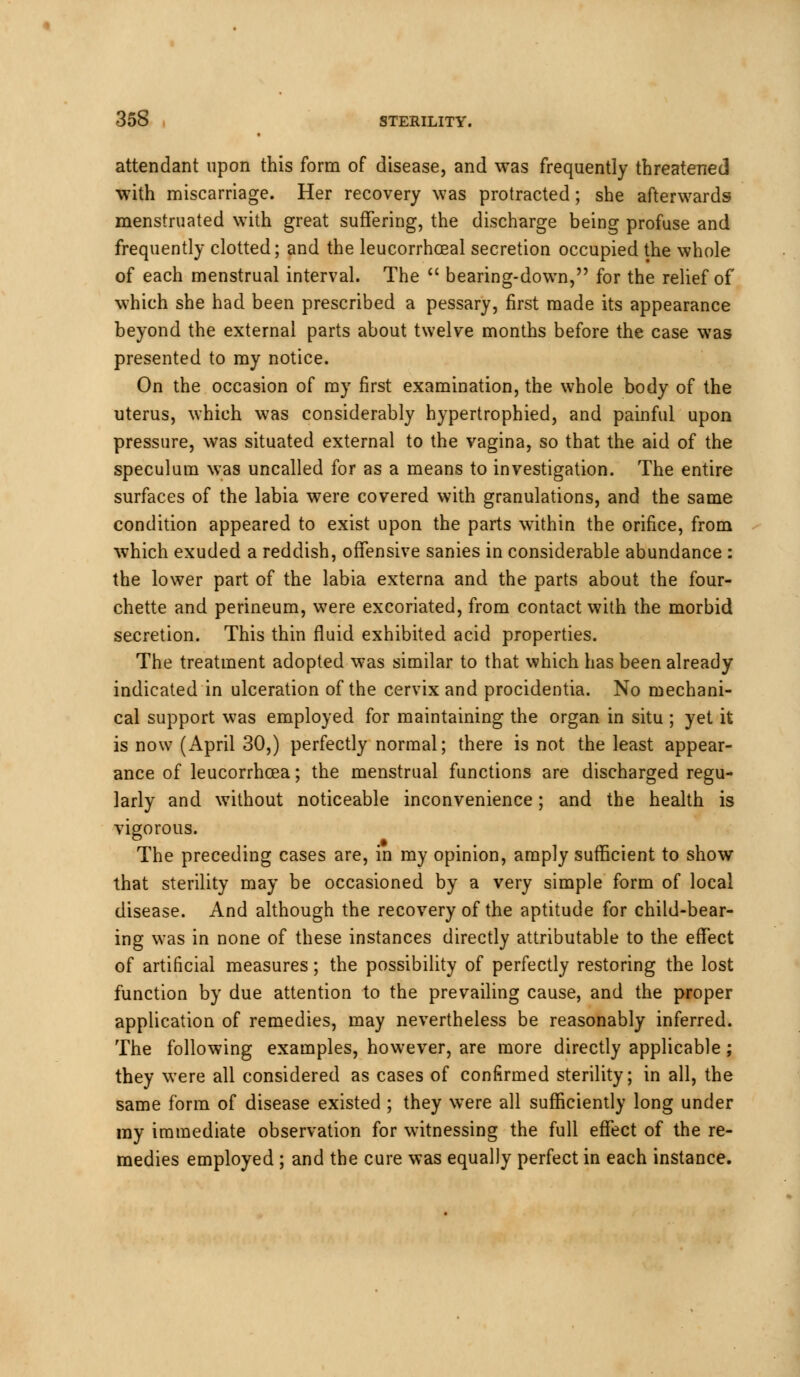 attendant upon this form of disease, and was frequently threatened with miscarriage. Her recovery was protracted; she afterwards menstruated with great suffering, the discharge being profuse and frequently clotted; and the leucorrhoeal secretion occupied the whole of each menstrual interval. The  bearing-down, for the relief of which she had been prescribed a pessary, first made its appearance beyond the external parts about twelve months before the case was presented to my notice. On the occasion of my first examination, the whole body of the uterus, which was considerably hypertrophied, and painful upon pressure, was situated external to the vagina, so that the aid of the speculum was uncalled for as a means to investigation. The entire surfaces of the labia were covered with granulations, and the same condition appeared to exist upon the parts within the orifice, from which exuded a reddish, offensive sanies in considerable abundance : the lower part of the labia externa and the parts about the four- chette and perineum, were excoriated, from contact with the morbid secretion. This thin fluid exhibited acid properties. The treatment adopted was similar to that which has been already indicated in ulceration of the cervix and procidentia. No mechani- cal support was employed for maintaining the organ in situ ; yet it is now (April 30,) perfectly normal; there is not the least appear- ance of leucorrhcea; the menstrual functions are discharged regu- larly and without noticeable inconvenience; and the health is vigorous. The preceding cases are, in my opinion, amply sufficient to show that sterility may be occasioned by a very simple form of local disease. And although the recovery of the aptitude for child-bear- ing was in none of these instances directly attributable to the effect of artificial measures; the possibility of perfectly restoring the lost function by due attention to the prevailing cause, and the proper application of remedies, may nevertheless be reasonably inferred. The following examples, however, are more directly applicable; they were all considered as cases of confirmed sterility; in all, the same form of disease existed ; they were all sufficiently long under my immediate observation for witnessing the full effect of the re- medies employed ; and the cure was equally perfect in each instance.