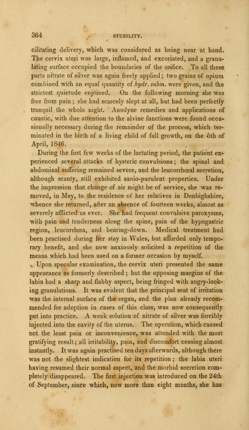 cilitating delivery, which was considered as being near at hand. The cervix uteri was large, inflamed, and excoriated, and a granu- lating surface occupied the boundaries of the orifice. To all these parts nitrate of silver was again freely applied; two grains of opium combined with an equal quantity of hydr. subm. were given, and the strictest quietude enjoined. On the following morning she was free from pain ; she had scarcely slept at all, but had been perfectly tranquil the whole night. Anodyne remedies and applications of caustic, with due attention to the alvine functions were found occa- sionally necessary during the remainder of the process, which ter- minated in the birth of a living child of full growth, on the 6th of April, 1846. During the first few weeks of the lactating period, the patient ex- perienced several attacks of hysteric convulsions; the spinal and abdominal suffering remained severe, and the leucorrhceal secretion, although scanty, still exhibited sanio-purulent properties. Under the impression that change of air might be of service, she was re- moved, in May, to the residence of her relatives in Denbighshire, whence she returned, after an absence of fourteen weeks, almost as severely afflicted as ever. She had frequent convulsive paroxysms, with pain and tenderness along the spine, pain of the hypogastric region, leucorrhcea, and bearing-down. Medical treatment had been practised during her stay in Wales, but afforded only tempo- rary benefit, and she now anxiously solicited a repetition of the means which had been used on a former occasion by myself. Upon specular examination, the cervix uteri presented the same appearance as formerly described ; but the opposing margins of the labia had a sharp and flabby aspect, being fringed with angry-look- ing granulations. It was evident that the principal seat of irritation was the internal surface of the organ, and the plan already recom- mended for adoption in cases of this class, was now consequently put into practice. A weak solution of nitrate of silver was forcibly injected into the cavity of the uterus. The operation, which caused not the least pain or inconvenience, was attended with the most gratifying result; all irritability, pain, and discomfort ceasing almost instantly. It was again practised ten days afterwards, although there wras not the slightest indication for its repetition ; the labia uteri having resumed their normal aspect, and the morbid secretion com- pletely disappeared. The first injection was introduced on the 24th of September, since which, now more than eight months, she has