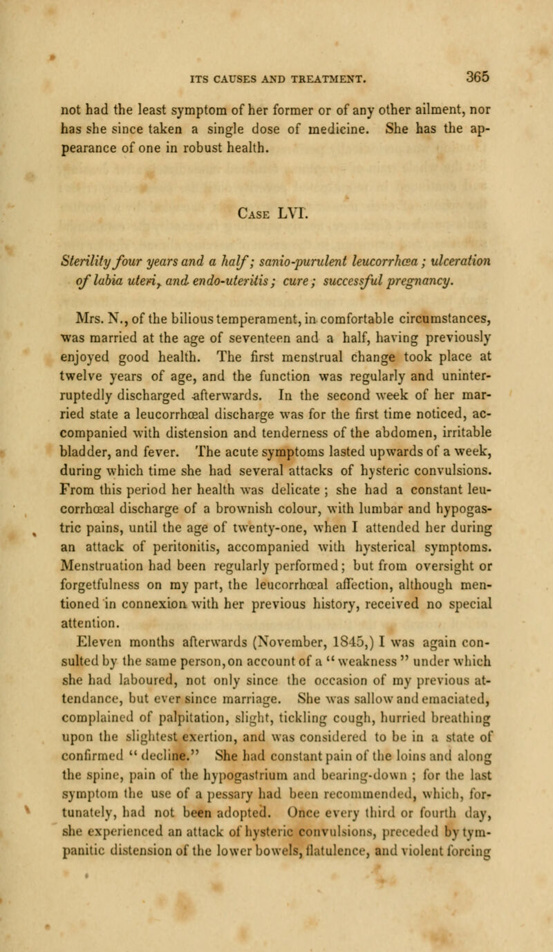 not had the least symptom of her former or of any other ailment, nor has she since taken a single close of medicine. She has the ap- pearance of one in robust health. Case LVI. Sterility four years and a half; sanio-purulent leucorrhcea; ulceration of labia uteri r and- endo-uteriiis ; cure; successful pregnancy. Mrs. N., of the bilious temperament, in comfortable circumstances, was married at the age of seventeen and a half, having previously enjoyed good health. The first menstrual change took place at twelve years of age, and the function was regularly and uninter- ruptedly discharged -afterwards. In the second week of her mar- ried state a leucorrhceal discharge was for the first time noticed, ac- companied with distension and tenderness of the abdomen, irritable bladder, and fever. The acute symptoms lasted upwards of a week, during which time she had several attacks of hysteric convulsions. From this period her health was delicate ; she had a constant leu- corrhceal discharge of a brownish colour, with lumbar and hypogas- tric pains, until the age of twenty-one, when I attended her during an attack of peritonitis, accompanied with hysterical symptoms. Menstruation had been regularly performed; but from oversight or forgetfulness on my part, the leucorrhceal affection, although men- tioned in connexion with her previous history, received no special attention. Eleven months afterwards (November, 1S45,) I was again con- sulted by the same person,on account of a  weakness  under which she had laboured, not only since the occasion of my previous at- tendance, but ever since marriage. She was sallow and emaciated, complained of palpitation, slight, tickling cough, hurried breathing upon the slightest exertion, and was considered to be in a state of confirmed  decline. She had constant pain of the loins and along the spine, pain of the hypogastrium and bearing-down ; for the last symptom the use of a pessary had been recommended, which, for- tunately, had not been adopted. Once every third or fourth day, she experienced an attack of hysteric convulsions, preceded by tym- panitic distension of the lower bowels, flatulence, and violent forcing