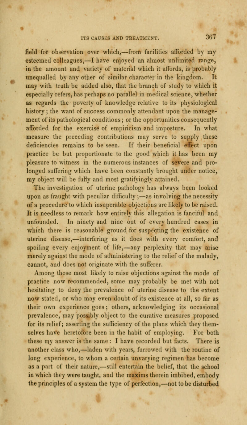 field for observation over which,—from facilities afforded by my esteemed colleagues,—I have enjoyed an almost unlimited range, in the amount and variety of material which it affords, is probably unequalled by any other of similar character in the kingdom. It may with truth be added also, that the branch of study to which it especially refers, has perhaps no parallel in medical science, whether as regards the poverty of knowledge relative to its physiological history; the want of success commonly attendant upon the manage- ment of its pathological conditions; or the opportunities consequently afforded for the exercise of empiricism and imposture. In what measure the preceding contributions may serve to supply these deficiencies remains to be seen. If their beneficial effect upon practice be but proportionate to the good which it has been my pleasure to witness in the numerous instances of severe and pro- longed suffering which have been constantly brought under notice, my object will be fuHy and most gratifyingly attained. The investigation of uterine pathology has always been looked upon as fraught with peculiar difficulty ;—as involving the necessity of a procedure to which insuperable objections are likely to be raised. It is needless to remark how entirely this allegation is fanciful and unfounded. In ninety and nine out of every hundred cases in which there is reasonable ground for suspecting the existence of uterine disease,—interfering as it does with every comfort, and spoiling every enjoyment of life,—any perplexity that may arise merely against the mode of administering to the relief of the malady, cannot, and does not originate with the sufferer. Among those most likely to raise objections against the mode of practice now recommended, some may probably be met with not hesitating to deny the prevalence of uterine disease to the extent now stated, or who may even doubt of its existence at all, so far as their own experience goes ; others, acknowledging its occasional prevalence, may possibly object to the curative measures proposed for its relief; asserting the sufficiency of the plans which they them- selves have heretofore been in the habit of employing. For both these my answer is the same: I have recorded but tacts. There is another class who,—laden with years, furrowed with the routine of long experience, to whom a certain unvarying regimen has become as a part of their nature,—still entertain the belief, that the school in which they were taught, and the maxims therein imbibed, embody the principles of a system the type of perfection,—not to be disturbed