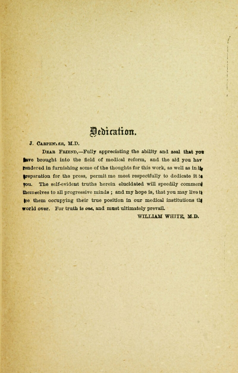 §tbuatian. J. Cabpen\eb, M.D. Dear Friend,—Fully appreciating the ability and zeal that yo« lave brought into the field of medical reform, and the aid you hav tendered in furnishing some of the thoughts for this work, as well as in i^ |reparation for the press, permit me most respectfully to dedicate it t* Ton. The sclf-evideut truths herein elucidated will speedily comment themselves to all progressive minds ; and my hope is, that you may live t| %io them occupying their true position in our medical institutions tl| world over. For truth is one, and mast ultimately prevail. WILLIAM WHITE, M.D.