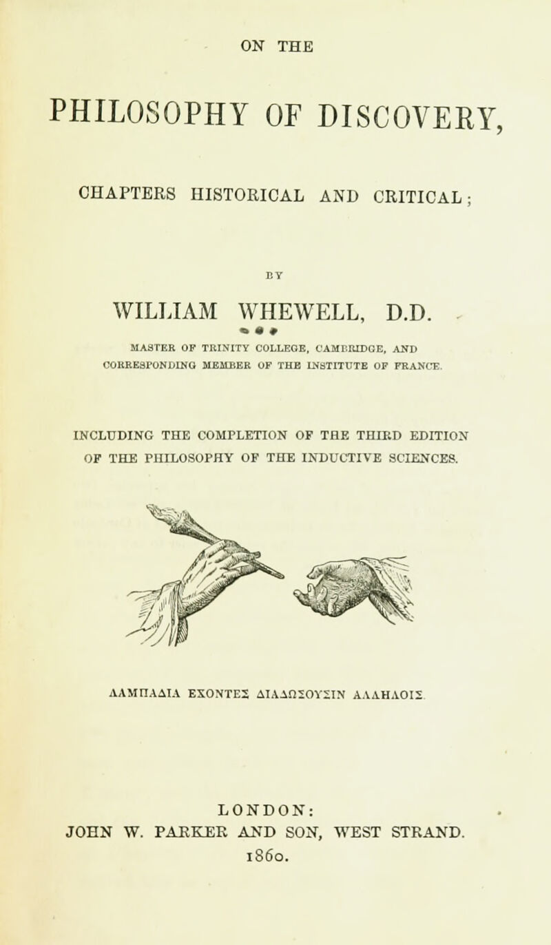 ON THE PHILOSOPHY OF DISCOVERY, CHAPTERS HISTORICAL AND CRITICAL: WILLIAM WHEWELL, D.D. MASTER OP TRINITY COLLEGE, CAMBRIDGE, AND CORRESPONDING MEMBER OF THE INSTITUTE OP FRANCE. INCLUDING THE COMPLETION OF THE THIRD EDITION OF THE PHILOSOPHY OF THE INDUCTIVE SCIENCES. AAMIlAAlA EXONTE2 AIAAfiSOYSIN AAAHAOIS LONDON: JOHN W. PARKER AND SON, WEST STRAND. i860.