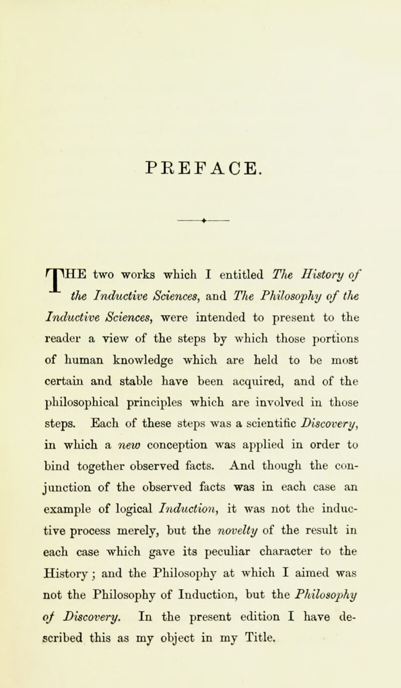 PREFACE. rpHE two works which I entitled The History of tfie Inductive Sciences, and The Philosophy of the Inductive Sciences, were intended to present to the reader a view of the steps by which those portions of human knowledge which are held to be most certain and stable have been acquired, and of the philosophical principles which are involved in those steps. Each of these steps was a scientific Discovery, in which a new conception was applied in order to bind together observed facts. And though the con- junction of the observed facts was in each case an example of logical Induction, it was not the induc- tive process merely, but the novelty of the result in each case which gave its peculiar character to the History ; and the Philosophy at which I aimed was not the Philosophy of Induction, but the Philosophy oj Discovery. In the present edition I have de- scribed this as my object in my Title.