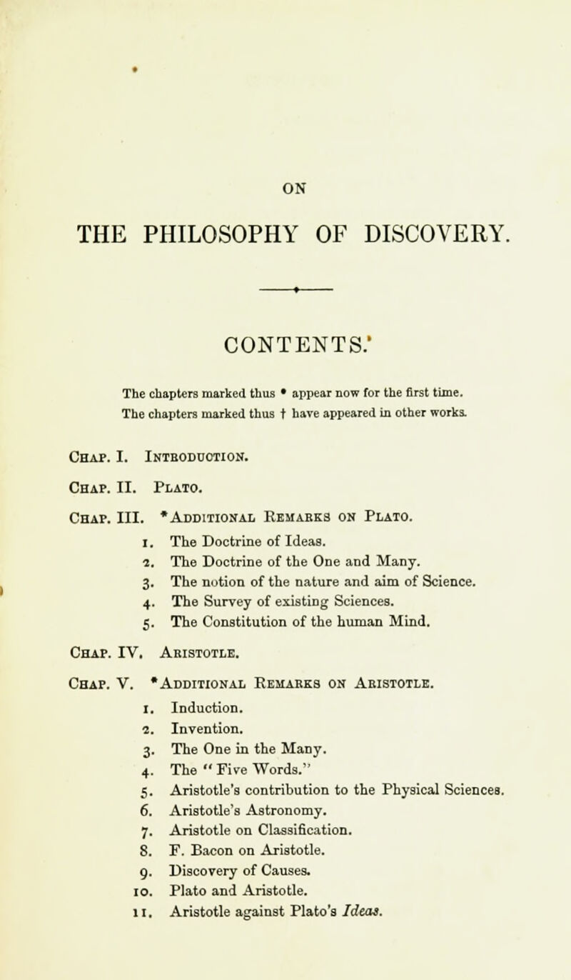 ON THE PHILOSOPHY OF DISCOVERY. CONTENTS.' The chapters marked thus • appear now for the first time. The chapters marked thus t have appeared in other works. Chap. I. Introduction. Chap. II. Plato. Chap. III. * Additional Remarks on Plato. I. 1. The Doctrine ot Ideas. The Doctrine of the One and Many. 3- The notion of the nature and aim of Science. 4- The Survey of existing Sciences. 5- The Constitution of the human Mind. Chap. IV. Aristotle. Chap. V. « Additional Remarks on Aristotle. i. Induction. i. Invention. 3- The One in the Many. 4- The  Five Words. s- Aristotle's contribution to the Physical Sciences, 6. Aristotle's Astronomy. 7- Aristotle on Classification. 8. F. Bacon on Aristotle. 9- Discovery of Causes. IO. Plato and Aristotle. li. Aristotle against Plato's Ideas.
