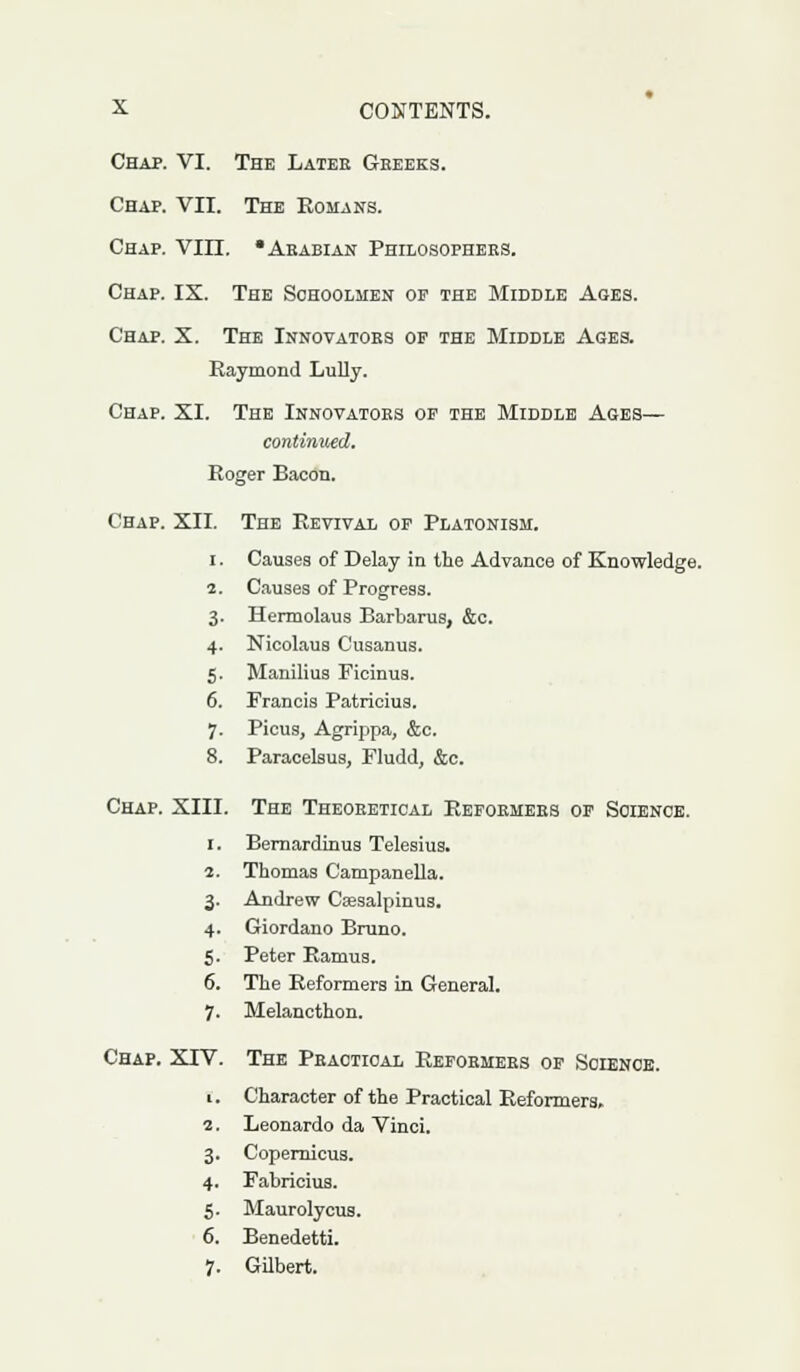 Chap. VI. The Later Greeks. Chap. VII. The Romans. Chap. VIII. •Arabian Philosophers. Chap. IX. The Schoolmen op the Middle Ages. Chap. X. The Innovators op the Middle Ages. Raymond Lully. Chap. XI. The Innovators of the Middle Ages— continued. Roger Bacon. Chap. XII. The Revival op Platonism. i . Causes of Delay in the Advance of Knowledge. 2. Causes of Progress. 3. Hermolaus Barbaras, &c. 4. Nicolaus Cusanus. 5. Manilius Ficinus. 6. Francis Patricius. 7. Picus, Agrippa, &c. 8. Paracelsus, Fludd, &c. Chap. XIII. The Theoretical Reformers of Science. 1. Bernardinus Telesius. 1. Thomas Campanella. 3- Andrew Csesalpinus. 4- Giordano Bruno. 5- Peter Ramus. 6. The Reformers in General. 7- Melancthon. Chap. XTV. The Practical Reformers of Science. 1. Character of the Practical Reformers. 2. Leonardo da Vinci. 3. Copernicus. 4. Fabricius. 5. Maurolycus. 6. Benedetti. 7. Gilbert.