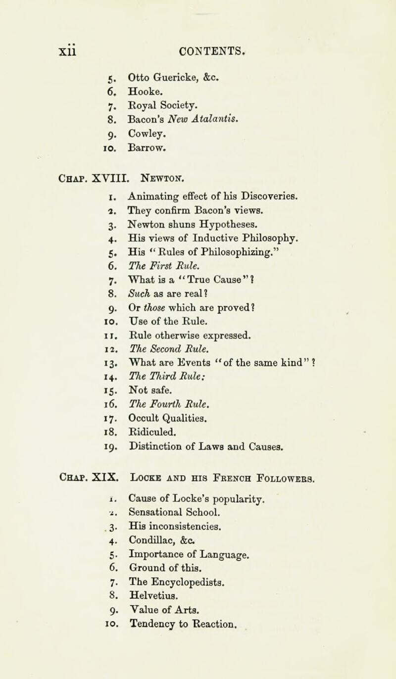 5. Otto Guericke, &c. 6. Hooke. 7. Royal Society. 8. Bacon's New Alalantis. 9. Cowley. 10. Barrow. Chap. XVIII. Newton-. I. Animating effect of his Discoveries. 1. They confirm Bacon's views. 3. Newton shuns Hypotheses. 4. His views of Inductive Philosophy. 5. His  Rules of Philosophizing. 6. The First Rule. 7. What is a  True Cause  ? 8. Such as are real? 9. Or those which are proved ? 10. Use of the Rule. 11. Rule otherwise expressed. 12. The Second Rule. 13. What are Events of the same kind ? 14. The Third Rule: 15. Not safe. 16. The Fourth Rule. 17. Occult Qualities. 18. Ridiculed. 19. Distinction of Laws and Causes. Chap. XIX. Locke and his French Followebs. j . Cause of Locke's popularity. ■1. Sensational School. 3. His inconsistencies. 4. Condillac, &c. 5. Importance of Language. 6. Ground of this. 7. The Encyclopedists. 8. Helvetius. 9. Value of Arts. 10. Tendency to Reaction.