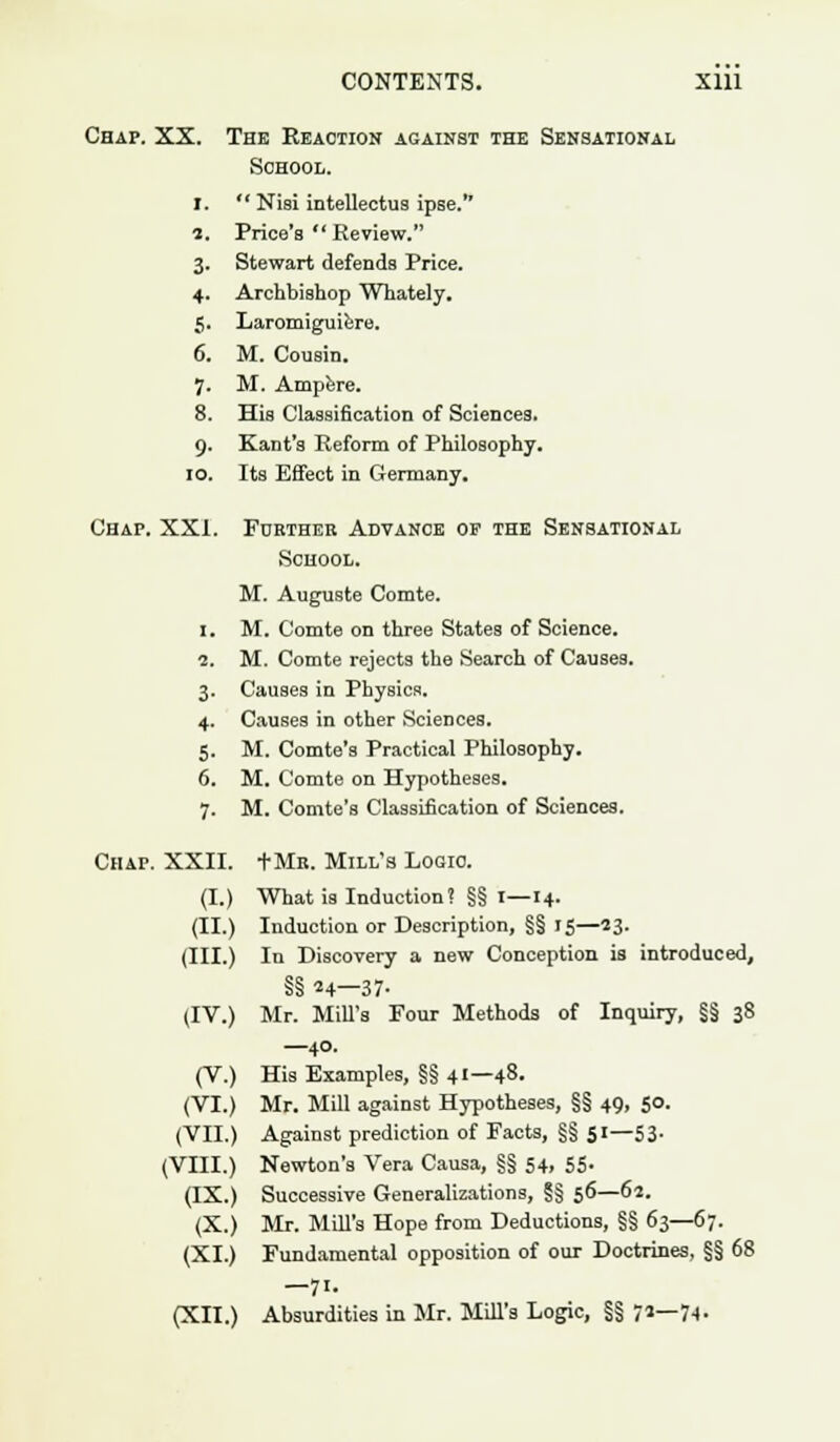 Chap. XX. The Reaction against the Sensational School. I.  Niai intellectus ipse. i. Price's  Review. 3. Stewart defends Price. 4. Archbishop Whately. 5. Laromiguiere. 6. M. Cousin. 7. M. Ampere. 8. Hia Classification of Sciences. 9. Kant's Reform of Philosophy. 10. Its Effect in Germany. Chap. XXI. Further Advance op the Sensational School. M. Auguste Comte. 1. M. Comte on three States of Science. 2. M. Comte rejects the Search of Causes. 3. Causes in Physics. 4. Causes in other Sciences. 5. M. Comte's Practical Philosophy. 6. M. Comte on Hypotheses. 7. M. Comte's Classification of Sciences. Chap. XXII. tMn. Mill's Logic. (I.) What is Induction? §§ 1—14. (II.) Induction or Description, §§ 15—23- (III.) In Discovery a new Conception is introduced, §§ n—37- (IV.) Mr. Mill's Four Methods of Inquiry, §§ 38 —40. (V.) His Examples, §§ 41—48. (VI.) Mr. Mill against Hypotheses, §§ 49, 50. (VII.) Against prediction of Facts, §§ 51—53. (VIII.) Newton's Vera Causa, §§ 54, 55- (IX.) Successive Generalizations, §§ 56—62. (X.) Mr. Mill's Hope from Deductions, §§ 63—67. (XI.) Fundamental opposition of our Doctrines, §§ 68 —7i-