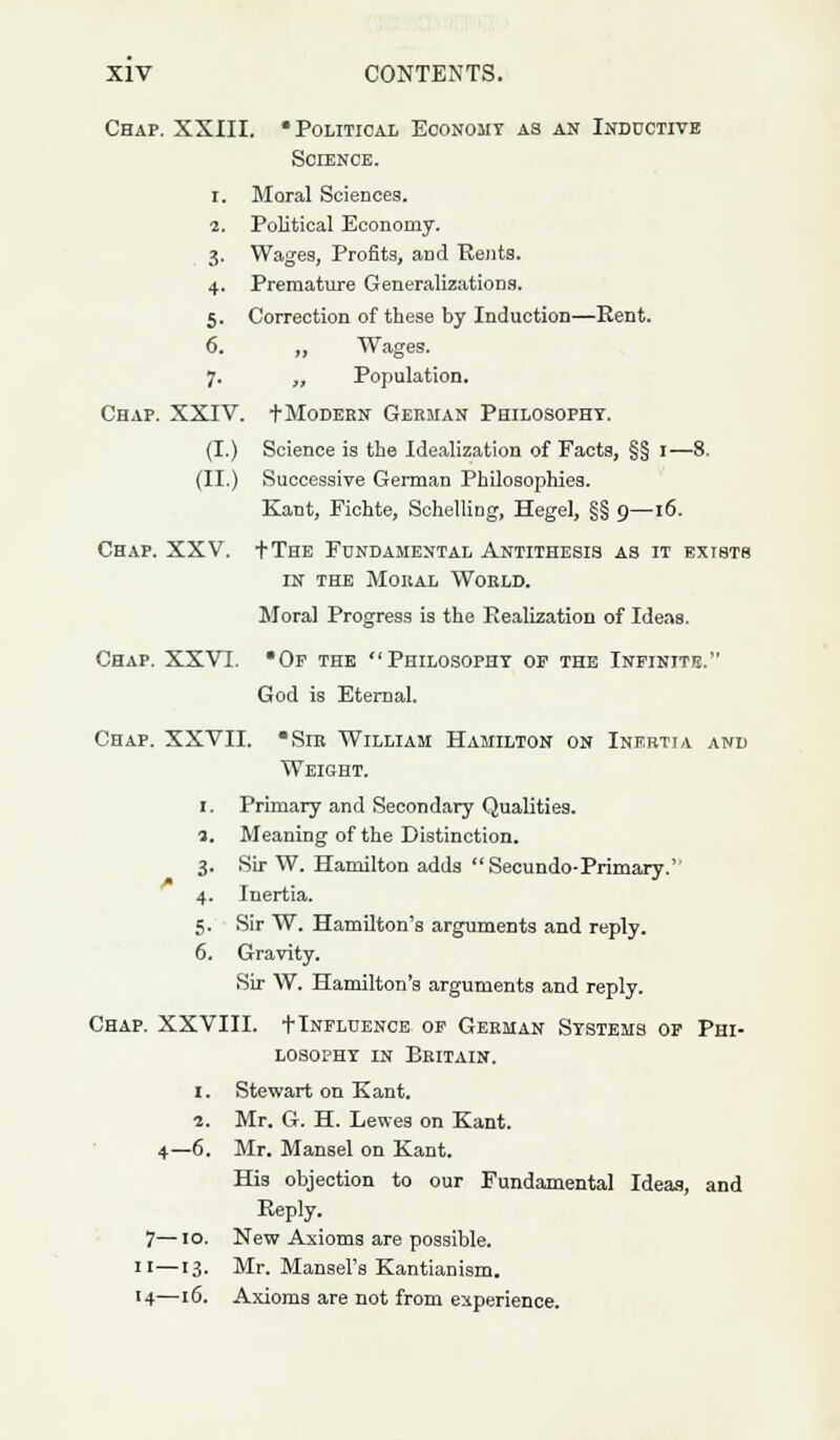 Chap. XXIII. * Political Economy as an Inductive Science. i. Moral Sciences. 2. Political Economy. 3. Wages, Profits, and Rents. 4. Premature Generalizations. 5. Correction of these by Induction—Rent. 6. ,, Wages. 7. „ Population. Chap. XXIV. t Modern German Philosophy. (I.) Science is the Idealization of Facts, §§ 1—8. (II.) Successive German Philosophies. Kant, Eichte, Schelling, Hegel, §§ 9—16. Chap. XXV. tTHE Fundamental Antithesis as it exists in the Moral World. Moral Progress is the Realisation of Ideas. Chap. XXVI. Of the Philosophy op the Infinite. God is Eternal. Chap. XXVII. *Sir William Hamilton on Inertia and Weight. 1. Primary and Secondary Qualities. 1. Meaning of the Distinction. 3. Sir W. Hamilton adds Secundo-Primary. 4. Inertia. 5. Sir W. Hamilton's arguments and reply. 6. Gravity. Sir W. Hamilton's arguments and reply. Chap. XXVIII. t Influence of German Systems of Phi- losophy ln Britain. 1. Stewart on Kant. 1. Mr. G. H. Lewes on Kant. 4—6. Mr. Mansel on Kant. His objection to our Fundamental Ideas, and Reply. 7—10. New Axioms are possible. 11—13. Mr. Mansel's Kantianism. 14—16. Axioms are not from experience.