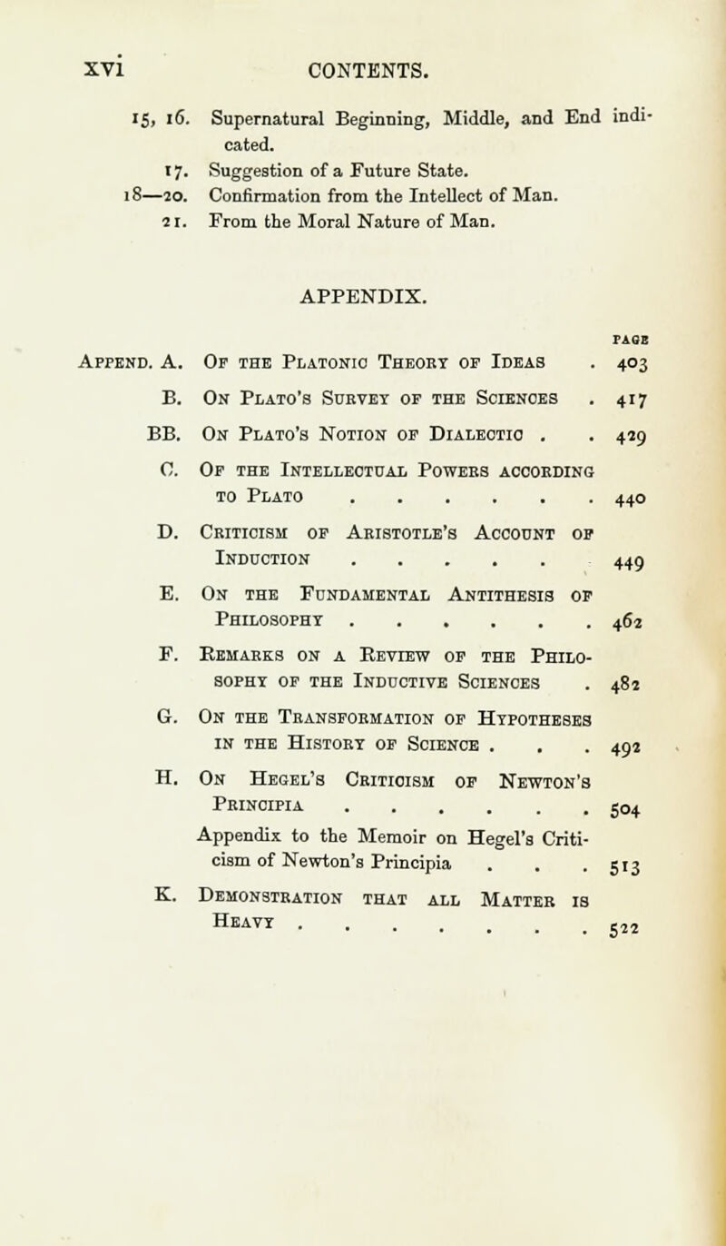 15, 16. Supernatural Beginning, Middle, and End indi- cated. 17. Suggestion of a Future State. 18—20. Confirmation from the Intellect of Man. 21. From the Moral Nature of Man. APPENDIX. PASS Append. A. Of the Platonic Theory op Ideas . 403 B. On Plato's Survey of the Sciences . 417 BB. On Plato's Notion of Dialectic . . 459 0. Of the Intellectual Powers according to Plato 440 D. Criticism of Aristotle's Account of Induction 449 E. On the Fundamental Antithesis of Philosophy 462 F. Remarks on a Review of the Philo- sophy of the Inductive Sciences . 482 G. On the Transformation of Hypotheses in the History of Science . 492 5°4 H. On He&el's Criticism of Newton's Principia Appendix to the Memoir on Hegel's Criti- cism of Newton's Principia . . .513 K. Demonstration that all Matter is Heavy -22