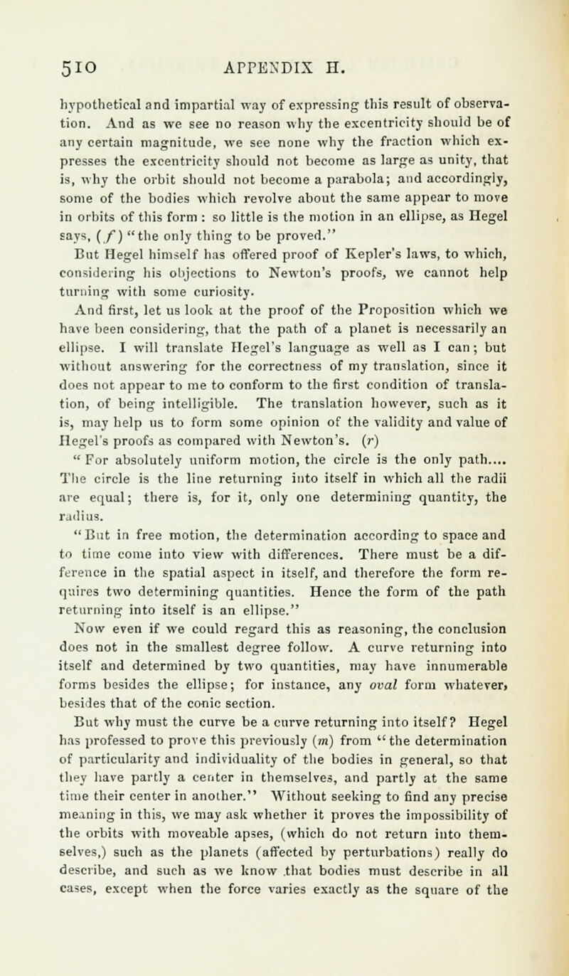 5IO ArPBXDIX n. hypothetical and impartial way of expressing this result of observa- tion. And as we see no reason why the excentricity should be of any certain magnitude, we see none why the fraction which ex- presses the excentricity should not become as large as unity, that is, why the orbit should not become a parabola; and accordingly, some of the bodies which revolve about the same appear to move in orbits of this form : so little is the motion in an ellipse, as Hegel £a.vs. if) the only thing to be proved. But Hegel himself has offered proof of Kepler's laws, to which, considering his objections to Newton's proofs, we cannot help turning with some curiosity. And first, let us look at the proof of the Proposition which we have been considering, that the path of a planet is necessarily an ellipse. I will translate Hegel's language as well as I can ; but without answering for the correctness of my translation, since it does not appear to me to conform to the first condition of transla- tion, of being intelligible. The translation however, such as it is, may help us to form some opinion of the validity and value of Hegel's proofs as compared with Newton's, (r) For absolutely uniform motion, the circle is the only path.... The circle is the line returning into itself in which all the radii are equal; there is, for it, only one determining quantity, the radius. But in free motion, the determination according to space and to time come into view with differences. There must be a dif- ference in the spatial aspect in itself, and therefore the form re- quires two determining quantities. Hence the form of the path returning into itself is an ellipse. Now even if we could regard this as reasoning, the conclusion does not in the smallest degree follow. A curve returning into itself and determined by two quantities, may have innumerable forms besides the ellipse; for instance, any oval form whatever* besides that of the conic section. But why must the curve be a curve returning into itself? Hegel has professed to prove this previously (m) from the determination of particularity and individuality of the bodies in general, so that they have partly a center in themselves, and partly at the same time their center in another. Without seeking to find any precise meaning in this, we may ask whether it proves the impossibility of the orbits with moveable apses, (which do not return into them- selves,) such as the planets (affected by perturbations) really do describe, and such as we know .that bodies must describe in all cases, except when the force varies exactly as the square of the