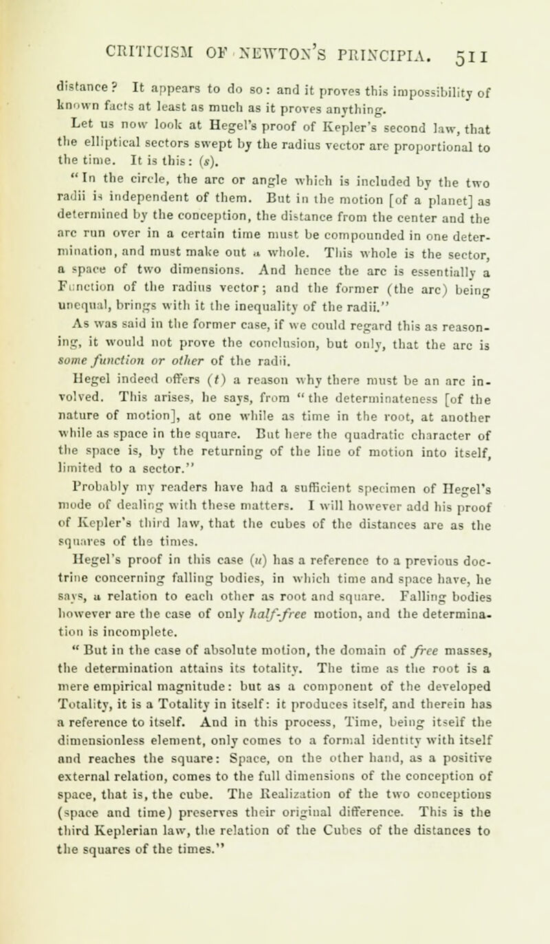 distance ? It appears to do so : and it proves this impossibility of known facts at least as much as it proves anything. Let us noiv look at Hegel's proof of Kepler's second law, that the elliptical sectors swept by the radius vector are proportional to the time. It is this: (s). In the circle, the arc or angle which is included by the two radii is independent of them. But in the motion [of a planet] as determined by the conception, the distance from the center and the arc run over in a certain time must be compounded in one deter- mination, and must make out u whole. This whole is the sector, a space of two dimensions. And hence the arc is essentially a Function of the radius vector; and the former (the arc) being unequal, brings with it the inequality of the radii. As was said in the former case, if we could regard this as reason- ing, it would not prove the conclusion, but only, that the arc is some function or other of the radii. Hegel indeed offers (t) a reason why there must be an arc in. volved. This arises, lie says, from the determinateness [of the nature of motion], at one while as time in the root, at another while as space in the square. But here the quadratic character of the space is, by the returning of the line of motion into itself, limited to a sector. Probably my readers have had a sufficient specimen of Ilcel's mode of dealing with these matters. I will however add his proof of Kepler's third law, that the cubes of the distances are as the squares of the times. Hegel's proof in this case («) has a reference to a previous doc- trine concerning falling bodies, in which time and space have, he says, u relation to each other as root and square. Falling bodies however are the case of only half-free motion, and the determina- tion is incomplete.  But in the case of absolute motion, the domain of free masses, the determination attains its totality. The time as the root is a mere empirical magnitude: but as a component of the developed Totality, it is a Totality in itself: it produces itself, and therein has a reference to itself. And in this process, Time, being itself the dimensionless element, only comes to a formal identity with itself and reaches the square: Space, on the other hand, as a positive external relation, comes to the full dimensions of the conception of space, that is, the cube. The Realization of the two conceptions (space and time) preserves their original difference. This is the third Keplerian law, the relation of the Cubes of the distances to the squares of the times.
